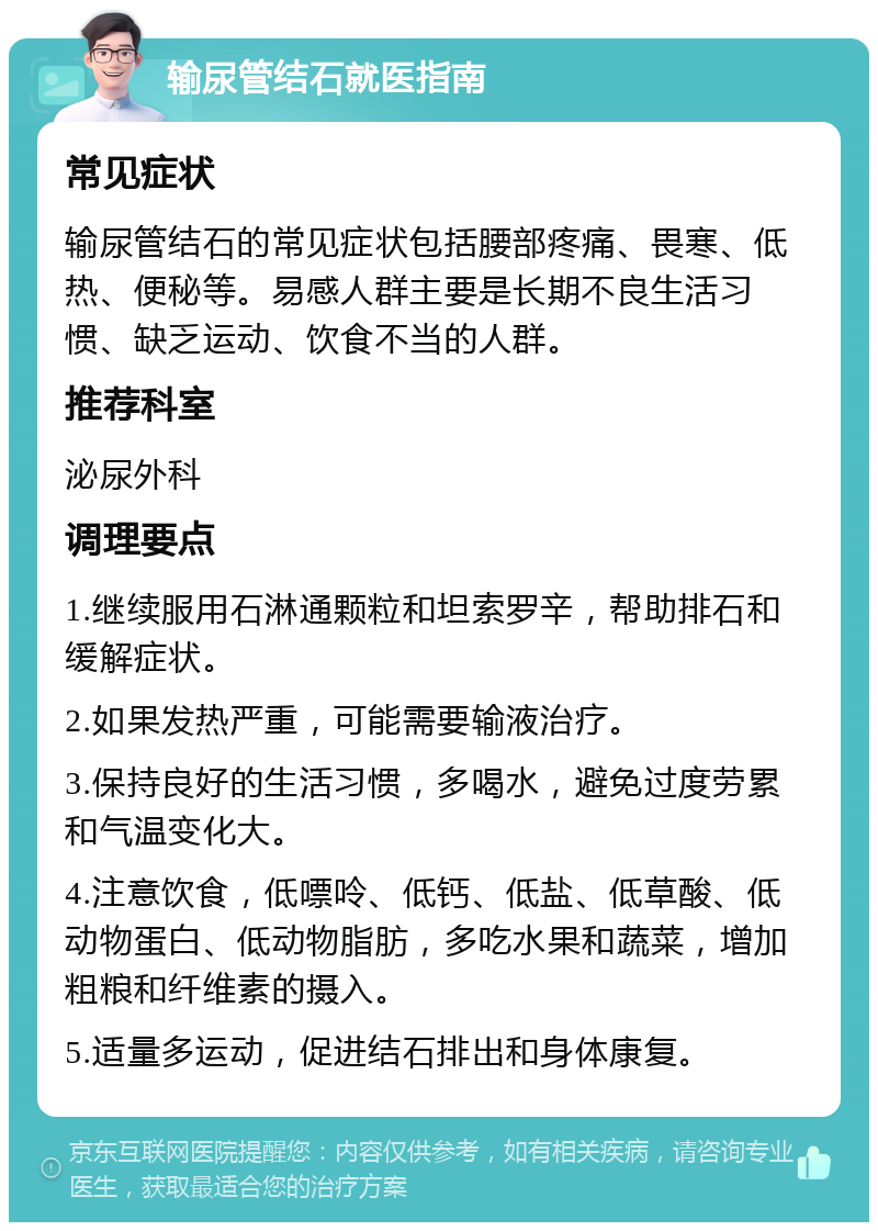 输尿管结石就医指南 常见症状 输尿管结石的常见症状包括腰部疼痛、畏寒、低热、便秘等。易感人群主要是长期不良生活习惯、缺乏运动、饮食不当的人群。 推荐科室 泌尿外科 调理要点 1.继续服用石淋通颗粒和坦索罗辛，帮助排石和缓解症状。 2.如果发热严重，可能需要输液治疗。 3.保持良好的生活习惯，多喝水，避免过度劳累和气温变化大。 4.注意饮食，低嘌呤、低钙、低盐、低草酸、低动物蛋白、低动物脂肪，多吃水果和蔬菜，增加粗粮和纤维素的摄入。 5.适量多运动，促进结石排出和身体康复。