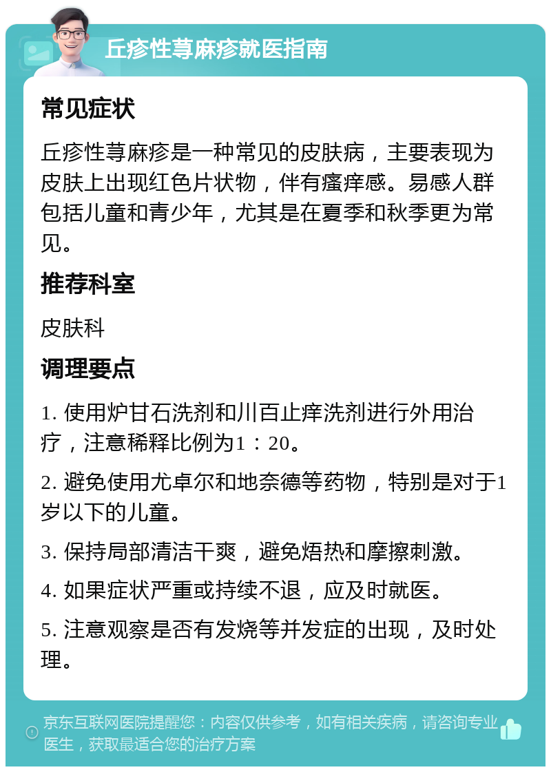 丘疹性荨麻疹就医指南 常见症状 丘疹性荨麻疹是一种常见的皮肤病，主要表现为皮肤上出现红色片状物，伴有瘙痒感。易感人群包括儿童和青少年，尤其是在夏季和秋季更为常见。 推荐科室 皮肤科 调理要点 1. 使用炉甘石洗剂和川百止痒洗剂进行外用治疗，注意稀释比例为1：20。 2. 避免使用尤卓尔和地奈德等药物，特别是对于1岁以下的儿童。 3. 保持局部清洁干爽，避免焐热和摩擦刺激。 4. 如果症状严重或持续不退，应及时就医。 5. 注意观察是否有发烧等并发症的出现，及时处理。