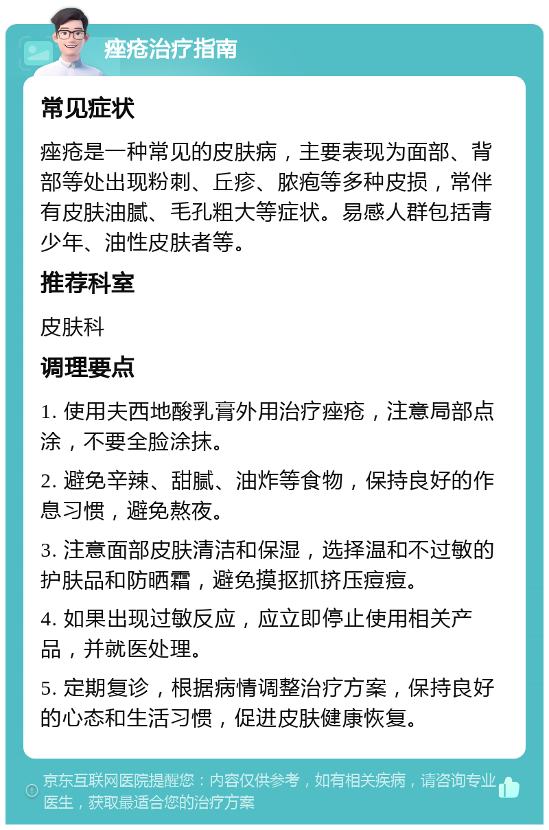 痤疮治疗指南 常见症状 痤疮是一种常见的皮肤病，主要表现为面部、背部等处出现粉刺、丘疹、脓疱等多种皮损，常伴有皮肤油腻、毛孔粗大等症状。易感人群包括青少年、油性皮肤者等。 推荐科室 皮肤科 调理要点 1. 使用夫西地酸乳膏外用治疗痤疮，注意局部点涂，不要全脸涂抹。 2. 避免辛辣、甜腻、油炸等食物，保持良好的作息习惯，避免熬夜。 3. 注意面部皮肤清洁和保湿，选择温和不过敏的护肤品和防晒霜，避免摸抠抓挤压痘痘。 4. 如果出现过敏反应，应立即停止使用相关产品，并就医处理。 5. 定期复诊，根据病情调整治疗方案，保持良好的心态和生活习惯，促进皮肤健康恢复。