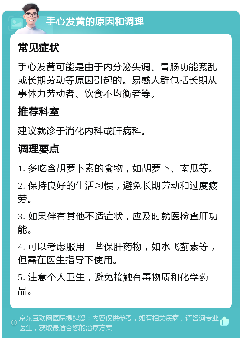 手心发黄的原因和调理 常见症状 手心发黄可能是由于内分泌失调、胃肠功能紊乱或长期劳动等原因引起的。易感人群包括长期从事体力劳动者、饮食不均衡者等。 推荐科室 建议就诊于消化内科或肝病科。 调理要点 1. 多吃含胡萝卜素的食物，如胡萝卜、南瓜等。 2. 保持良好的生活习惯，避免长期劳动和过度疲劳。 3. 如果伴有其他不适症状，应及时就医检查肝功能。 4. 可以考虑服用一些保肝药物，如水飞蓟素等，但需在医生指导下使用。 5. 注意个人卫生，避免接触有毒物质和化学药品。