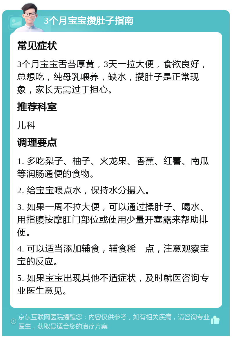 3个月宝宝攒肚子指南 常见症状 3个月宝宝舌苔厚黄，3天一拉大便，食欲良好，总想吃，纯母乳喂养，缺水，攒肚子是正常现象，家长无需过于担心。 推荐科室 儿科 调理要点 1. 多吃梨子、柚子、火龙果、香蕉、红薯、南瓜等润肠通便的食物。 2. 给宝宝喂点水，保持水分摄入。 3. 如果一周不拉大便，可以通过揉肚子、喝水、用指腹按摩肛门部位或使用少量开塞露来帮助排便。 4. 可以适当添加辅食，辅食稀一点，注意观察宝宝的反应。 5. 如果宝宝出现其他不适症状，及时就医咨询专业医生意见。