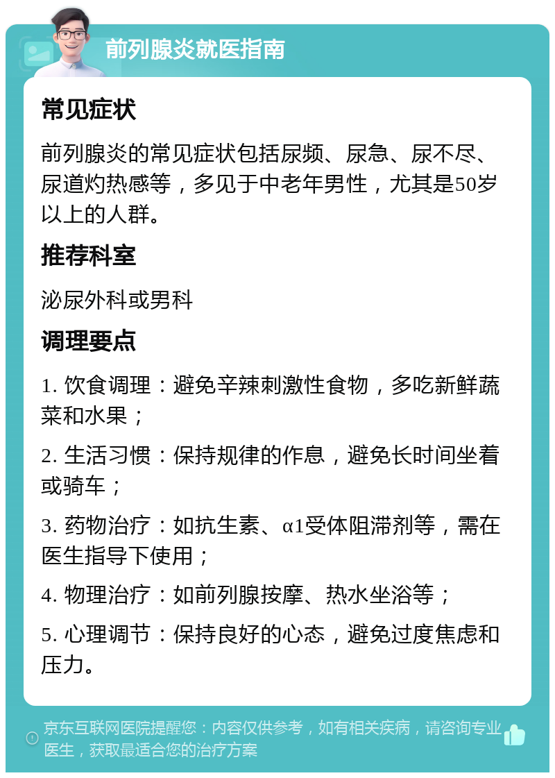 前列腺炎就医指南 常见症状 前列腺炎的常见症状包括尿频、尿急、尿不尽、尿道灼热感等，多见于中老年男性，尤其是50岁以上的人群。 推荐科室 泌尿外科或男科 调理要点 1. 饮食调理：避免辛辣刺激性食物，多吃新鲜蔬菜和水果； 2. 生活习惯：保持规律的作息，避免长时间坐着或骑车； 3. 药物治疗：如抗生素、α1受体阻滞剂等，需在医生指导下使用； 4. 物理治疗：如前列腺按摩、热水坐浴等； 5. 心理调节：保持良好的心态，避免过度焦虑和压力。