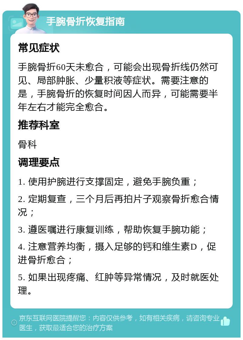 手腕骨折恢复指南 常见症状 手腕骨折60天未愈合，可能会出现骨折线仍然可见、局部肿胀、少量积液等症状。需要注意的是，手腕骨折的恢复时间因人而异，可能需要半年左右才能完全愈合。 推荐科室 骨科 调理要点 1. 使用护腕进行支撑固定，避免手腕负重； 2. 定期复查，三个月后再拍片子观察骨折愈合情况； 3. 遵医嘱进行康复训练，帮助恢复手腕功能； 4. 注意营养均衡，摄入足够的钙和维生素D，促进骨折愈合； 5. 如果出现疼痛、红肿等异常情况，及时就医处理。