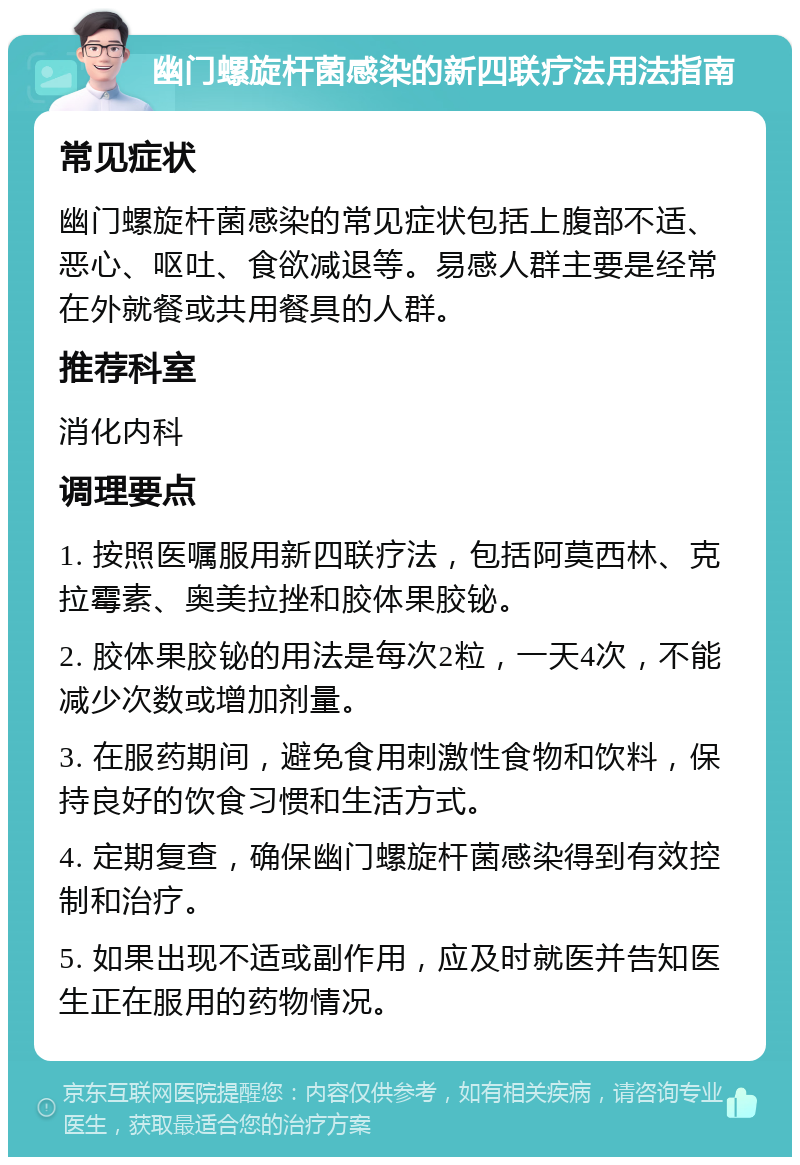 幽门螺旋杆菌感染的新四联疗法用法指南 常见症状 幽门螺旋杆菌感染的常见症状包括上腹部不适、恶心、呕吐、食欲减退等。易感人群主要是经常在外就餐或共用餐具的人群。 推荐科室 消化内科 调理要点 1. 按照医嘱服用新四联疗法，包括阿莫西林、克拉霉素、奥美拉挫和胶体果胶铋。 2. 胶体果胶铋的用法是每次2粒，一天4次，不能减少次数或增加剂量。 3. 在服药期间，避免食用刺激性食物和饮料，保持良好的饮食习惯和生活方式。 4. 定期复查，确保幽门螺旋杆菌感染得到有效控制和治疗。 5. 如果出现不适或副作用，应及时就医并告知医生正在服用的药物情况。