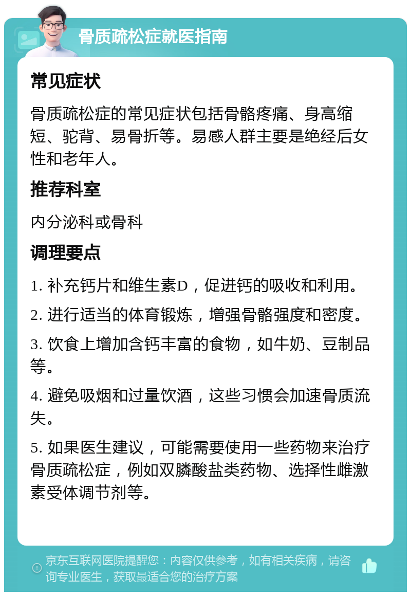 骨质疏松症就医指南 常见症状 骨质疏松症的常见症状包括骨骼疼痛、身高缩短、驼背、易骨折等。易感人群主要是绝经后女性和老年人。 推荐科室 内分泌科或骨科 调理要点 1. 补充钙片和维生素D，促进钙的吸收和利用。 2. 进行适当的体育锻炼，增强骨骼强度和密度。 3. 饮食上增加含钙丰富的食物，如牛奶、豆制品等。 4. 避免吸烟和过量饮酒，这些习惯会加速骨质流失。 5. 如果医生建议，可能需要使用一些药物来治疗骨质疏松症，例如双膦酸盐类药物、选择性雌激素受体调节剂等。