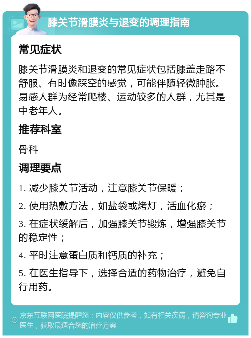 膝关节滑膜炎与退变的调理指南 常见症状 膝关节滑膜炎和退变的常见症状包括膝盖走路不舒服、有时像踩空的感觉，可能伴随轻微肿胀。易感人群为经常爬楼、运动较多的人群，尤其是中老年人。 推荐科室 骨科 调理要点 1. 减少膝关节活动，注意膝关节保暖； 2. 使用热敷方法，如盐袋或烤灯，活血化瘀； 3. 在症状缓解后，加强膝关节锻炼，增强膝关节的稳定性； 4. 平时注意蛋白质和钙质的补充； 5. 在医生指导下，选择合适的药物治疗，避免自行用药。