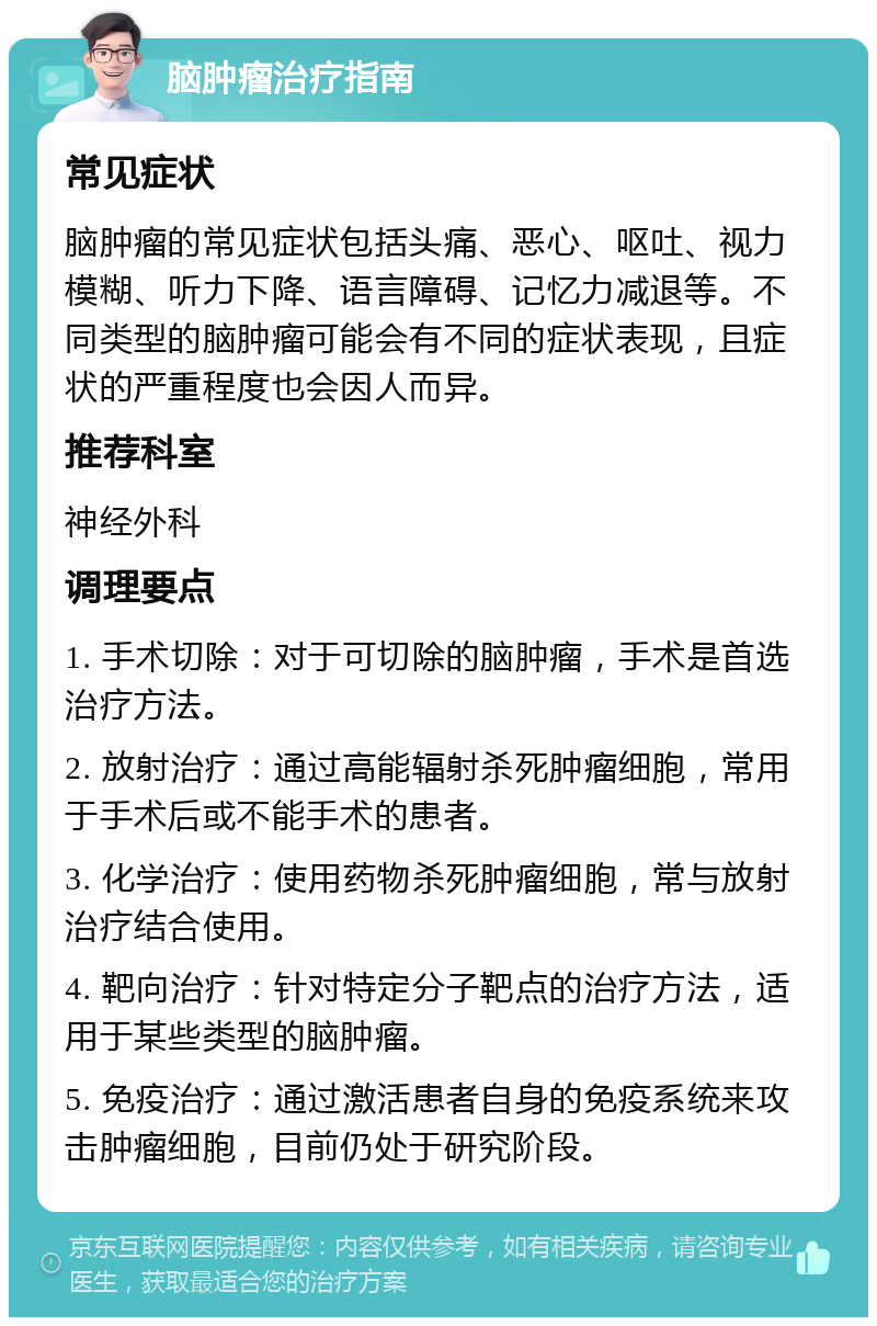 脑肿瘤治疗指南 常见症状 脑肿瘤的常见症状包括头痛、恶心、呕吐、视力模糊、听力下降、语言障碍、记忆力减退等。不同类型的脑肿瘤可能会有不同的症状表现，且症状的严重程度也会因人而异。 推荐科室 神经外科 调理要点 1. 手术切除：对于可切除的脑肿瘤，手术是首选治疗方法。 2. 放射治疗：通过高能辐射杀死肿瘤细胞，常用于手术后或不能手术的患者。 3. 化学治疗：使用药物杀死肿瘤细胞，常与放射治疗结合使用。 4. 靶向治疗：针对特定分子靶点的治疗方法，适用于某些类型的脑肿瘤。 5. 免疫治疗：通过激活患者自身的免疫系统来攻击肿瘤细胞，目前仍处于研究阶段。