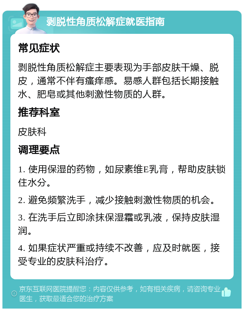 剥脱性角质松解症就医指南 常见症状 剥脱性角质松解症主要表现为手部皮肤干燥、脱皮，通常不伴有瘙痒感。易感人群包括长期接触水、肥皂或其他刺激性物质的人群。 推荐科室 皮肤科 调理要点 1. 使用保湿的药物，如尿素维E乳膏，帮助皮肤锁住水分。 2. 避免频繁洗手，减少接触刺激性物质的机会。 3. 在洗手后立即涂抹保湿霜或乳液，保持皮肤湿润。 4. 如果症状严重或持续不改善，应及时就医，接受专业的皮肤科治疗。