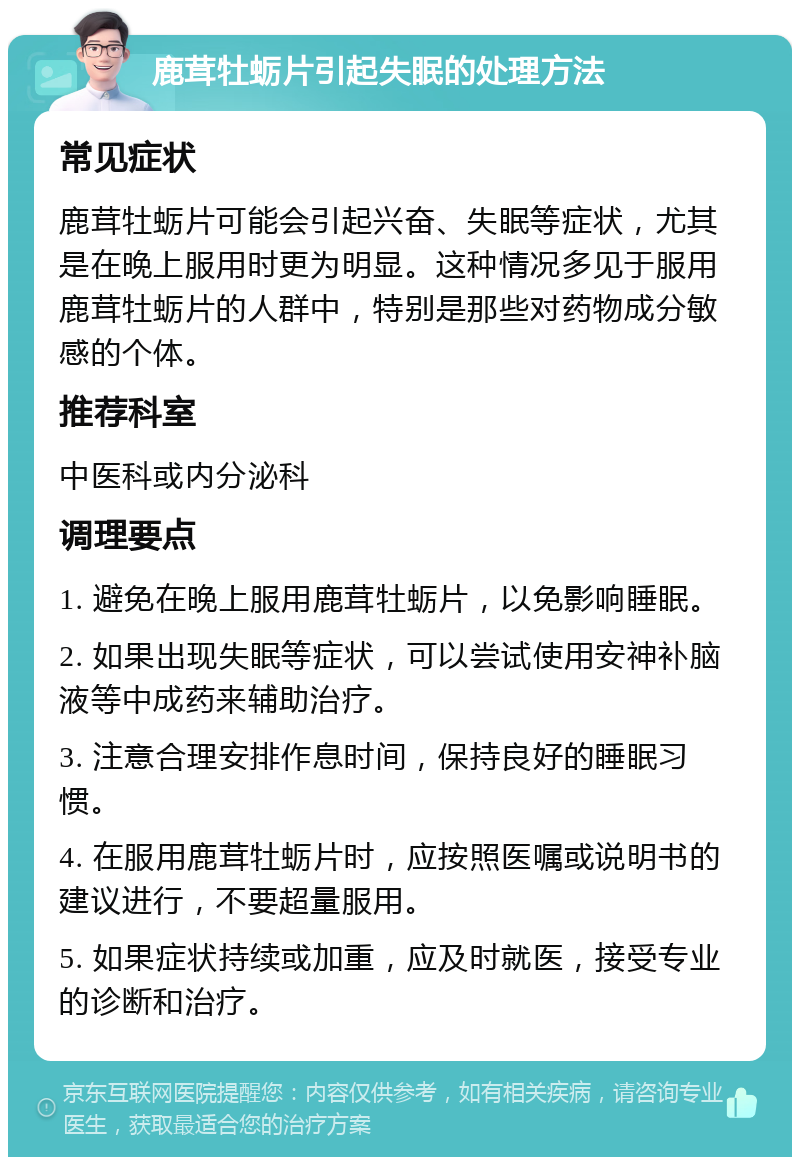 鹿茸牡蛎片引起失眠的处理方法 常见症状 鹿茸牡蛎片可能会引起兴奋、失眠等症状，尤其是在晚上服用时更为明显。这种情况多见于服用鹿茸牡蛎片的人群中，特别是那些对药物成分敏感的个体。 推荐科室 中医科或内分泌科 调理要点 1. 避免在晚上服用鹿茸牡蛎片，以免影响睡眠。 2. 如果出现失眠等症状，可以尝试使用安神补脑液等中成药来辅助治疗。 3. 注意合理安排作息时间，保持良好的睡眠习惯。 4. 在服用鹿茸牡蛎片时，应按照医嘱或说明书的建议进行，不要超量服用。 5. 如果症状持续或加重，应及时就医，接受专业的诊断和治疗。