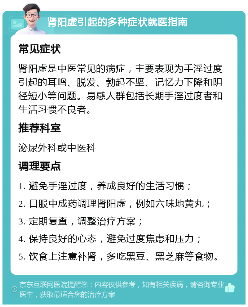 肾阳虚引起的多种症状就医指南 常见症状 肾阳虚是中医常见的病症，主要表现为手淫过度引起的耳鸣、脱发、勃起不坚、记忆力下降和阴径短小等问题。易感人群包括长期手淫过度者和生活习惯不良者。 推荐科室 泌尿外科或中医科 调理要点 1. 避免手淫过度，养成良好的生活习惯； 2. 口服中成药调理肾阳虚，例如六味地黄丸； 3. 定期复查，调整治疗方案； 4. 保持良好的心态，避免过度焦虑和压力； 5. 饮食上注意补肾，多吃黑豆、黑芝麻等食物。