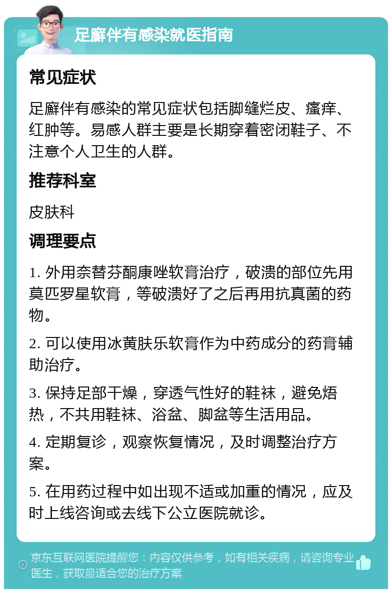 足廯伴有感染就医指南 常见症状 足廯伴有感染的常见症状包括脚缝烂皮、瘙痒、红肿等。易感人群主要是长期穿着密闭鞋子、不注意个人卫生的人群。 推荐科室 皮肤科 调理要点 1. 外用奈替芬酮康唑软膏治疗，破溃的部位先用莫匹罗星软膏，等破溃好了之后再用抗真菌的药物。 2. 可以使用冰黄肤乐软膏作为中药成分的药膏辅助治疗。 3. 保持足部干燥，穿透气性好的鞋袜，避免焐热，不共用鞋袜、浴盆、脚盆等生活用品。 4. 定期复诊，观察恢复情况，及时调整治疗方案。 5. 在用药过程中如出现不适或加重的情况，应及时上线咨询或去线下公立医院就诊。