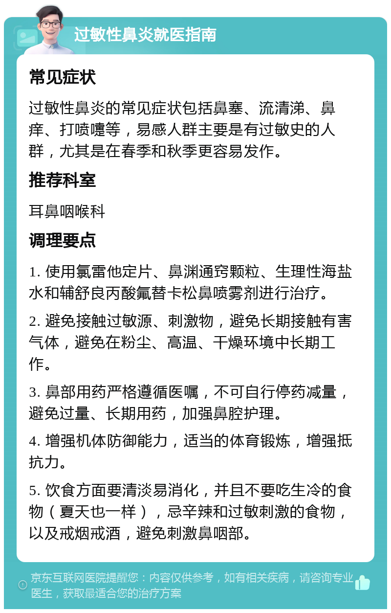 过敏性鼻炎就医指南 常见症状 过敏性鼻炎的常见症状包括鼻塞、流清涕、鼻痒、打喷嚏等，易感人群主要是有过敏史的人群，尤其是在春季和秋季更容易发作。 推荐科室 耳鼻咽喉科 调理要点 1. 使用氯雷他定片、鼻渊通窍颗粒、生理性海盐水和辅舒良丙酸氟替卡松鼻喷雾剂进行治疗。 2. 避免接触过敏源、刺激物，避免长期接触有害气体，避免在粉尘、高温、干燥环境中长期工作。 3. 鼻部用药严格遵循医嘱，不可自行停药减量，避免过量、长期用药，加强鼻腔护理。 4. 增强机体防御能力，适当的体育锻炼，增强抵抗力。 5. 饮食方面要清淡易消化，并且不要吃生冷的食物（夏天也一样），忌辛辣和过敏刺激的食物，以及戒烟戒酒，避免刺激鼻咽部。