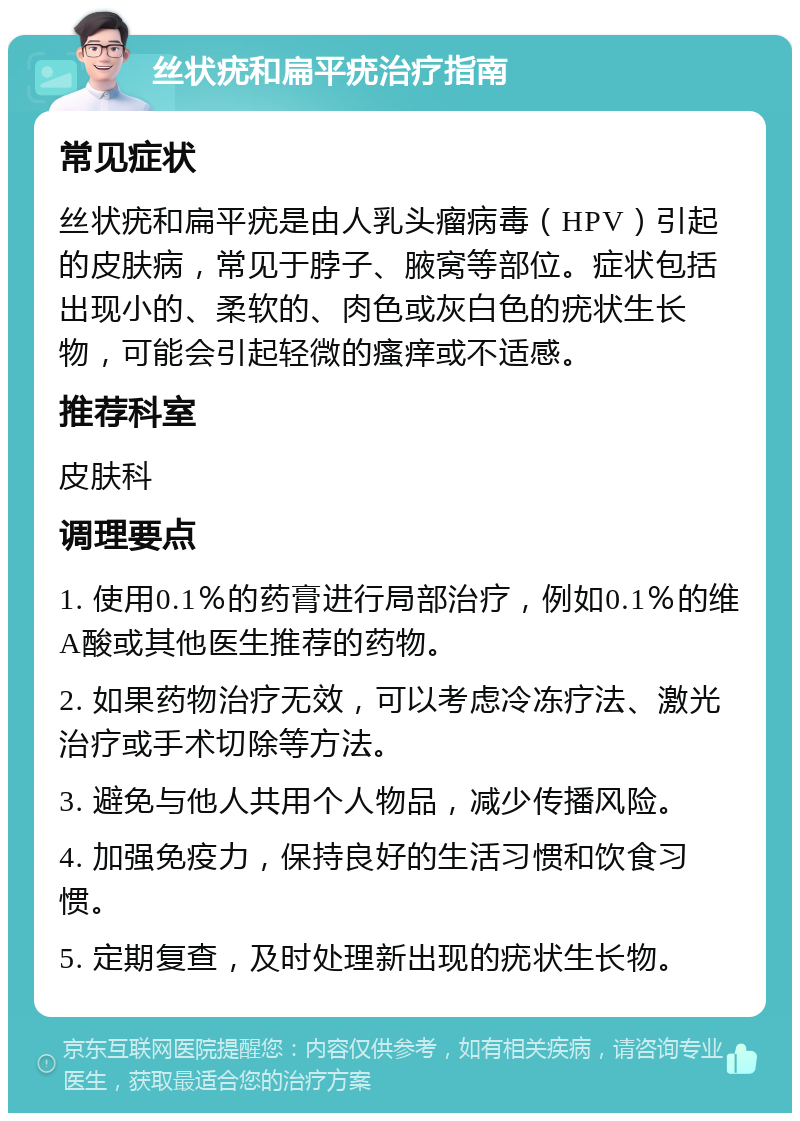 丝状疣和扁平疣治疗指南 常见症状 丝状疣和扁平疣是由人乳头瘤病毒（HPV）引起的皮肤病，常见于脖子、腋窝等部位。症状包括出现小的、柔软的、肉色或灰白色的疣状生长物，可能会引起轻微的瘙痒或不适感。 推荐科室 皮肤科 调理要点 1. 使用0.1％的药膏进行局部治疗，例如0.1％的维A酸或其他医生推荐的药物。 2. 如果药物治疗无效，可以考虑冷冻疗法、激光治疗或手术切除等方法。 3. 避免与他人共用个人物品，减少传播风险。 4. 加强免疫力，保持良好的生活习惯和饮食习惯。 5. 定期复查，及时处理新出现的疣状生长物。