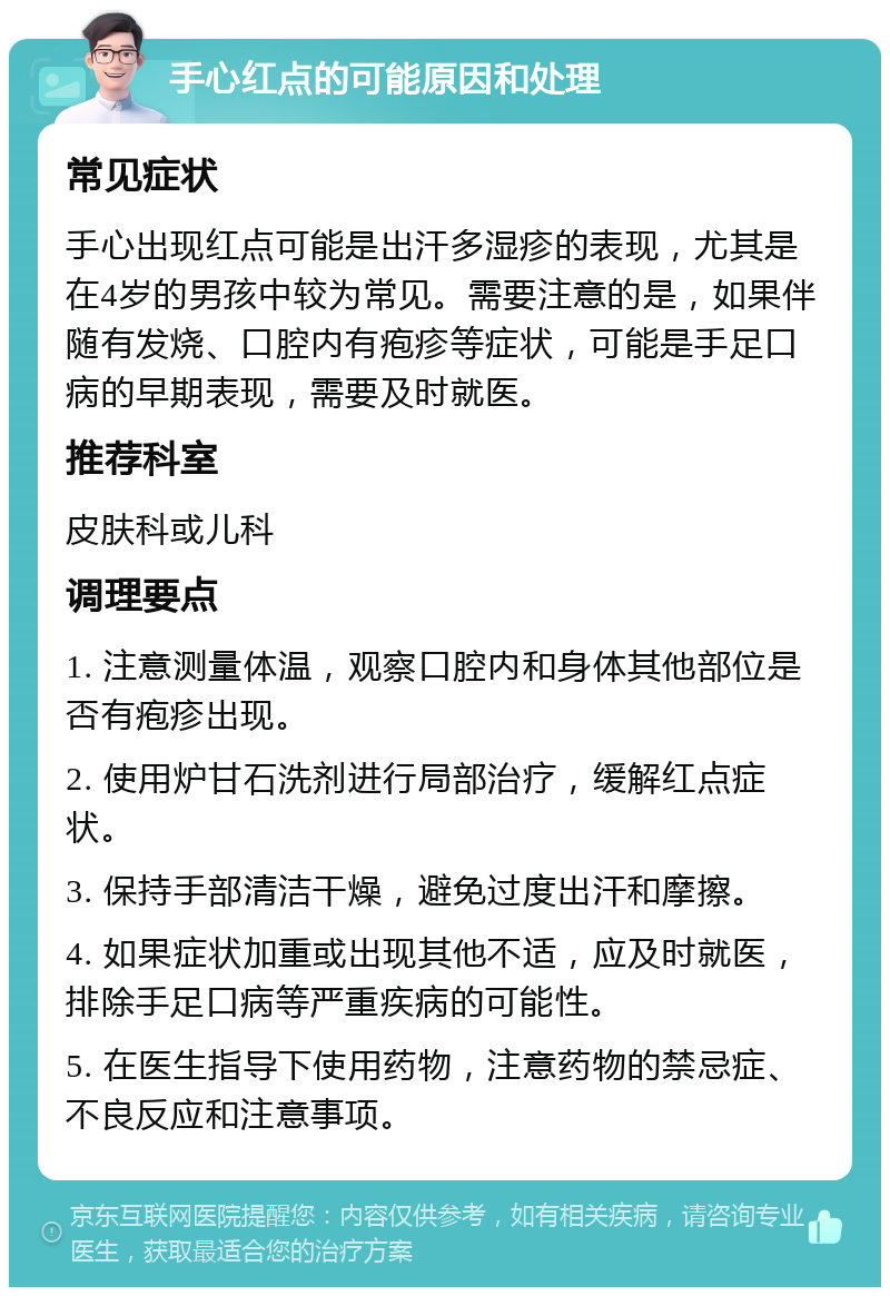 手心红点的可能原因和处理 常见症状 手心出现红点可能是出汗多湿疹的表现，尤其是在4岁的男孩中较为常见。需要注意的是，如果伴随有发烧、口腔内有疱疹等症状，可能是手足口病的早期表现，需要及时就医。 推荐科室 皮肤科或儿科 调理要点 1. 注意测量体温，观察口腔内和身体其他部位是否有疱疹出现。 2. 使用炉甘石洗剂进行局部治疗，缓解红点症状。 3. 保持手部清洁干燥，避免过度出汗和摩擦。 4. 如果症状加重或出现其他不适，应及时就医，排除手足口病等严重疾病的可能性。 5. 在医生指导下使用药物，注意药物的禁忌症、不良反应和注意事项。