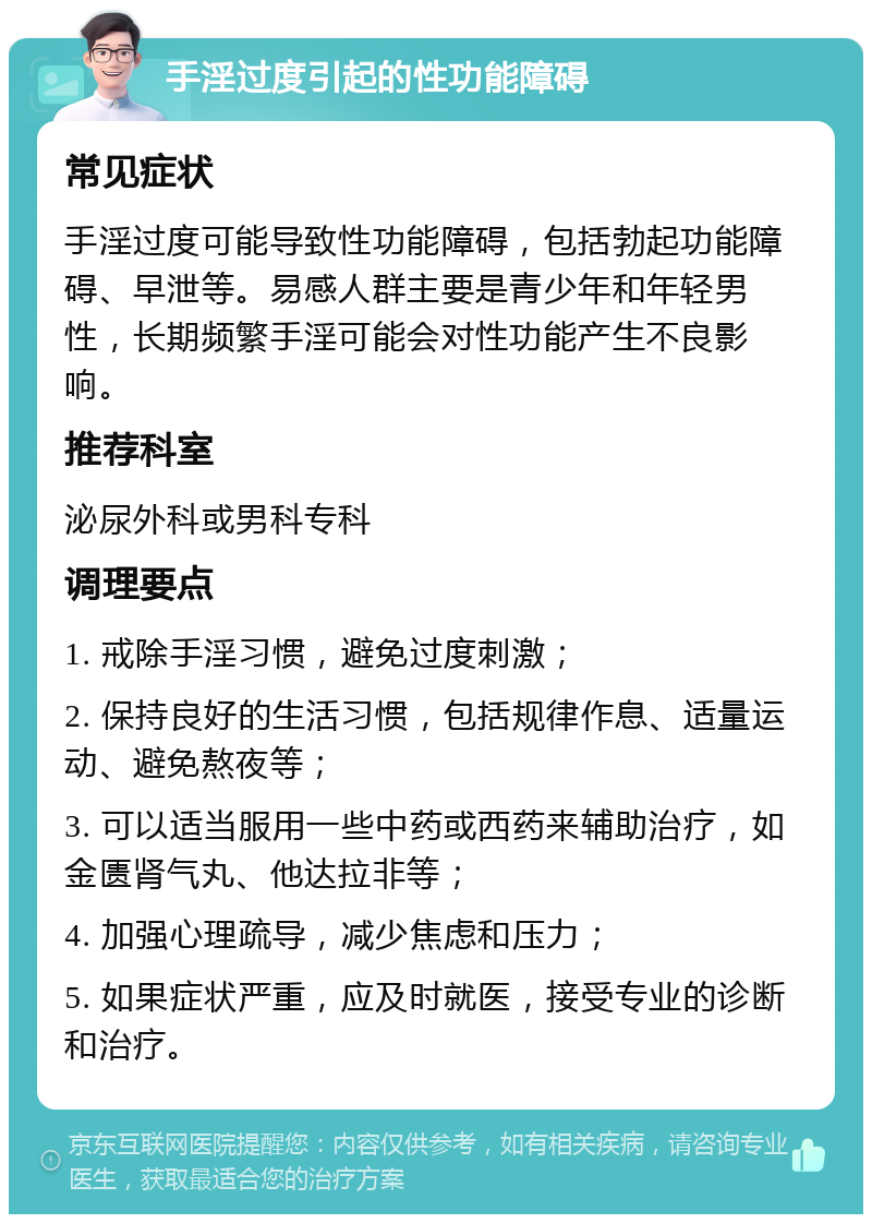 手淫过度引起的性功能障碍 常见症状 手淫过度可能导致性功能障碍，包括勃起功能障碍、早泄等。易感人群主要是青少年和年轻男性，长期频繁手淫可能会对性功能产生不良影响。 推荐科室 泌尿外科或男科专科 调理要点 1. 戒除手淫习惯，避免过度刺激； 2. 保持良好的生活习惯，包括规律作息、适量运动、避免熬夜等； 3. 可以适当服用一些中药或西药来辅助治疗，如金匮肾气丸、他达拉非等； 4. 加强心理疏导，减少焦虑和压力； 5. 如果症状严重，应及时就医，接受专业的诊断和治疗。