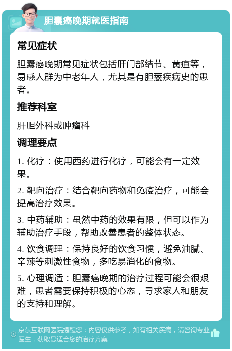 胆囊癌晚期就医指南 常见症状 胆囊癌晚期常见症状包括肝门部结节、黄疸等，易感人群为中老年人，尤其是有胆囊疾病史的患者。 推荐科室 肝胆外科或肿瘤科 调理要点 1. 化疗：使用西药进行化疗，可能会有一定效果。 2. 靶向治疗：结合靶向药物和免疫治疗，可能会提高治疗效果。 3. 中药辅助：虽然中药的效果有限，但可以作为辅助治疗手段，帮助改善患者的整体状态。 4. 饮食调理：保持良好的饮食习惯，避免油腻、辛辣等刺激性食物，多吃易消化的食物。 5. 心理调适：胆囊癌晚期的治疗过程可能会很艰难，患者需要保持积极的心态，寻求家人和朋友的支持和理解。