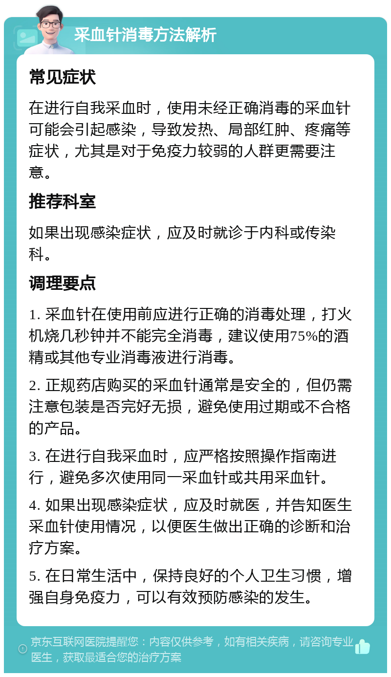 采血针消毒方法解析 常见症状 在进行自我采血时，使用未经正确消毒的采血针可能会引起感染，导致发热、局部红肿、疼痛等症状，尤其是对于免疫力较弱的人群更需要注意。 推荐科室 如果出现感染症状，应及时就诊于内科或传染科。 调理要点 1. 采血针在使用前应进行正确的消毒处理，打火机烧几秒钟并不能完全消毒，建议使用75%的酒精或其他专业消毒液进行消毒。 2. 正规药店购买的采血针通常是安全的，但仍需注意包装是否完好无损，避免使用过期或不合格的产品。 3. 在进行自我采血时，应严格按照操作指南进行，避免多次使用同一采血针或共用采血针。 4. 如果出现感染症状，应及时就医，并告知医生采血针使用情况，以便医生做出正确的诊断和治疗方案。 5. 在日常生活中，保持良好的个人卫生习惯，增强自身免疫力，可以有效预防感染的发生。