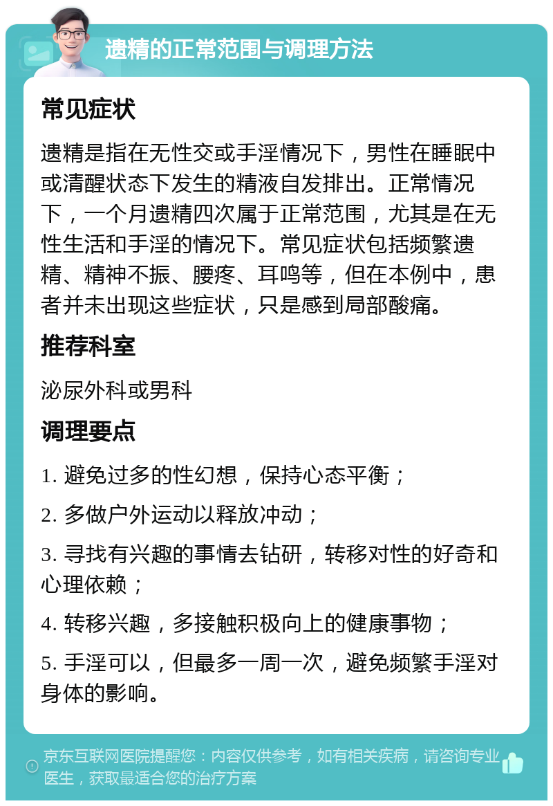 遗精的正常范围与调理方法 常见症状 遗精是指在无性交或手淫情况下，男性在睡眠中或清醒状态下发生的精液自发排出。正常情况下，一个月遗精四次属于正常范围，尤其是在无性生活和手淫的情况下。常见症状包括频繁遗精、精神不振、腰疼、耳鸣等，但在本例中，患者并未出现这些症状，只是感到局部酸痛。 推荐科室 泌尿外科或男科 调理要点 1. 避免过多的性幻想，保持心态平衡； 2. 多做户外运动以释放冲动； 3. 寻找有兴趣的事情去钻研，转移对性的好奇和心理依赖； 4. 转移兴趣，多接触积极向上的健康事物； 5. 手淫可以，但最多一周一次，避免频繁手淫对身体的影响。