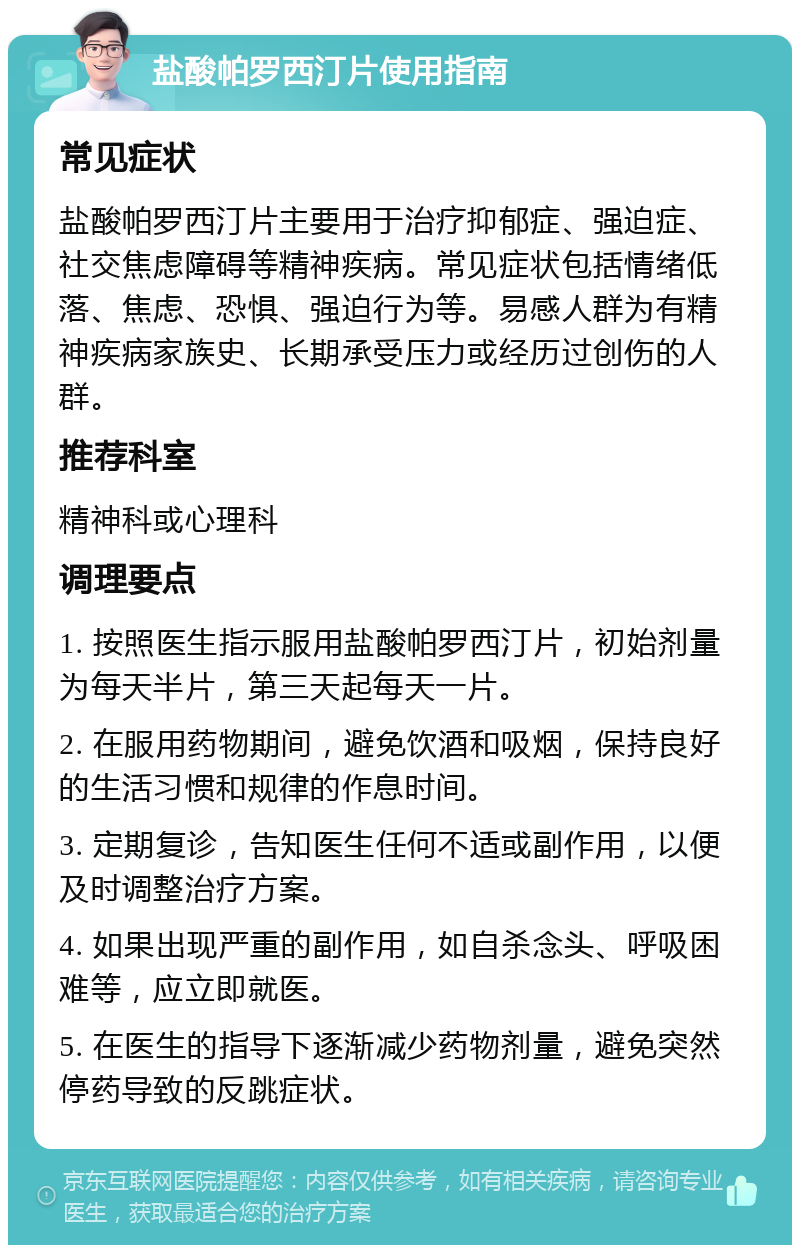 盐酸帕罗西汀片使用指南 常见症状 盐酸帕罗西汀片主要用于治疗抑郁症、强迫症、社交焦虑障碍等精神疾病。常见症状包括情绪低落、焦虑、恐惧、强迫行为等。易感人群为有精神疾病家族史、长期承受压力或经历过创伤的人群。 推荐科室 精神科或心理科 调理要点 1. 按照医生指示服用盐酸帕罗西汀片，初始剂量为每天半片，第三天起每天一片。 2. 在服用药物期间，避免饮酒和吸烟，保持良好的生活习惯和规律的作息时间。 3. 定期复诊，告知医生任何不适或副作用，以便及时调整治疗方案。 4. 如果出现严重的副作用，如自杀念头、呼吸困难等，应立即就医。 5. 在医生的指导下逐渐减少药物剂量，避免突然停药导致的反跳症状。