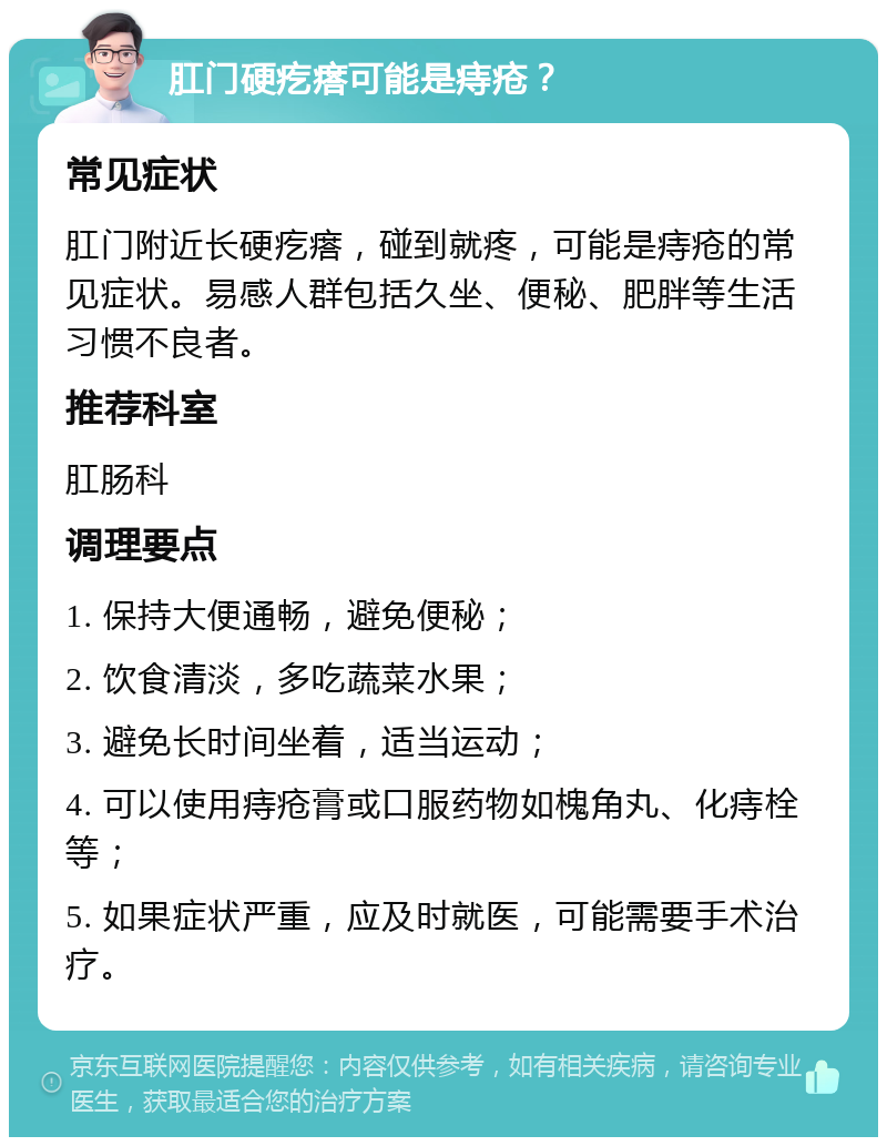 肛门硬疙瘩可能是痔疮？ 常见症状 肛门附近长硬疙瘩，碰到就疼，可能是痔疮的常见症状。易感人群包括久坐、便秘、肥胖等生活习惯不良者。 推荐科室 肛肠科 调理要点 1. 保持大便通畅，避免便秘； 2. 饮食清淡，多吃蔬菜水果； 3. 避免长时间坐着，适当运动； 4. 可以使用痔疮膏或口服药物如槐角丸、化痔栓等； 5. 如果症状严重，应及时就医，可能需要手术治疗。