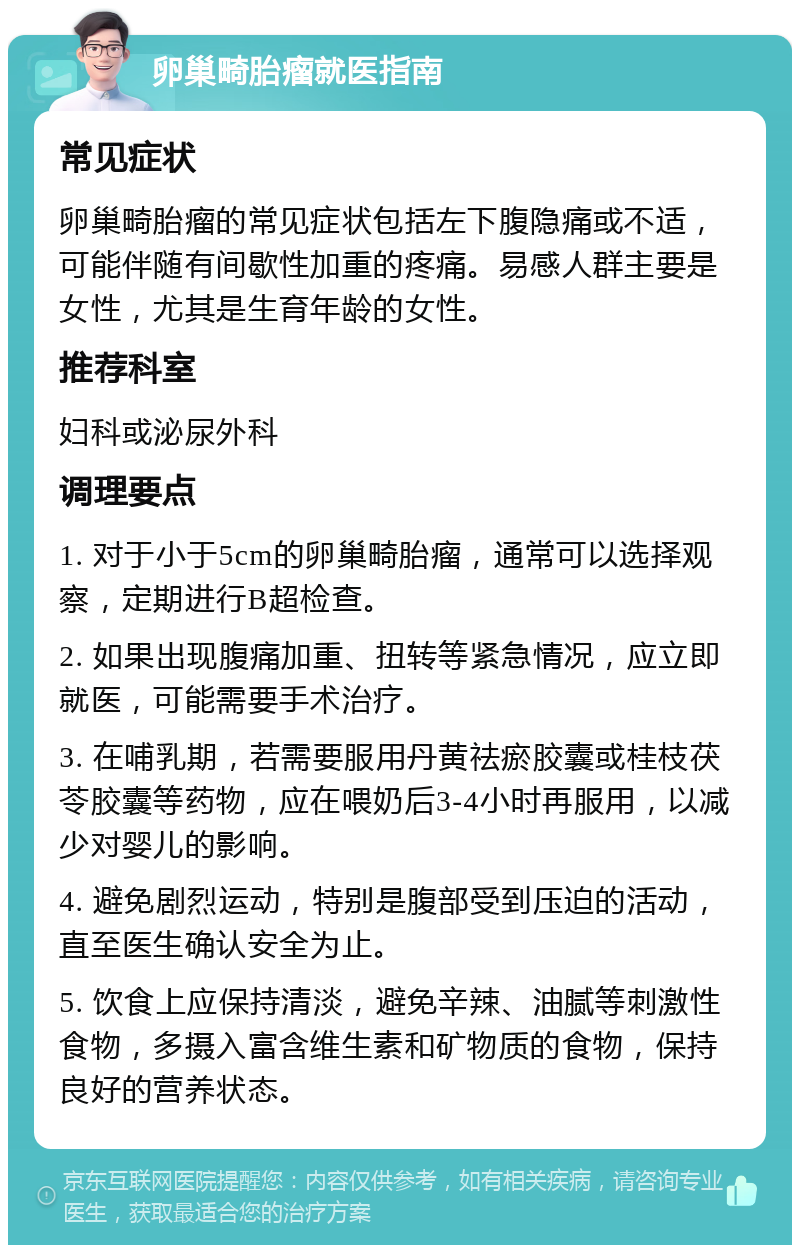 卵巢畸胎瘤就医指南 常见症状 卵巢畸胎瘤的常见症状包括左下腹隐痛或不适，可能伴随有间歇性加重的疼痛。易感人群主要是女性，尤其是生育年龄的女性。 推荐科室 妇科或泌尿外科 调理要点 1. 对于小于5cm的卵巢畸胎瘤，通常可以选择观察，定期进行B超检查。 2. 如果出现腹痛加重、扭转等紧急情况，应立即就医，可能需要手术治疗。 3. 在哺乳期，若需要服用丹黄祛瘀胶囊或桂枝茯苓胶囊等药物，应在喂奶后3-4小时再服用，以减少对婴儿的影响。 4. 避免剧烈运动，特别是腹部受到压迫的活动，直至医生确认安全为止。 5. 饮食上应保持清淡，避免辛辣、油腻等刺激性食物，多摄入富含维生素和矿物质的食物，保持良好的营养状态。