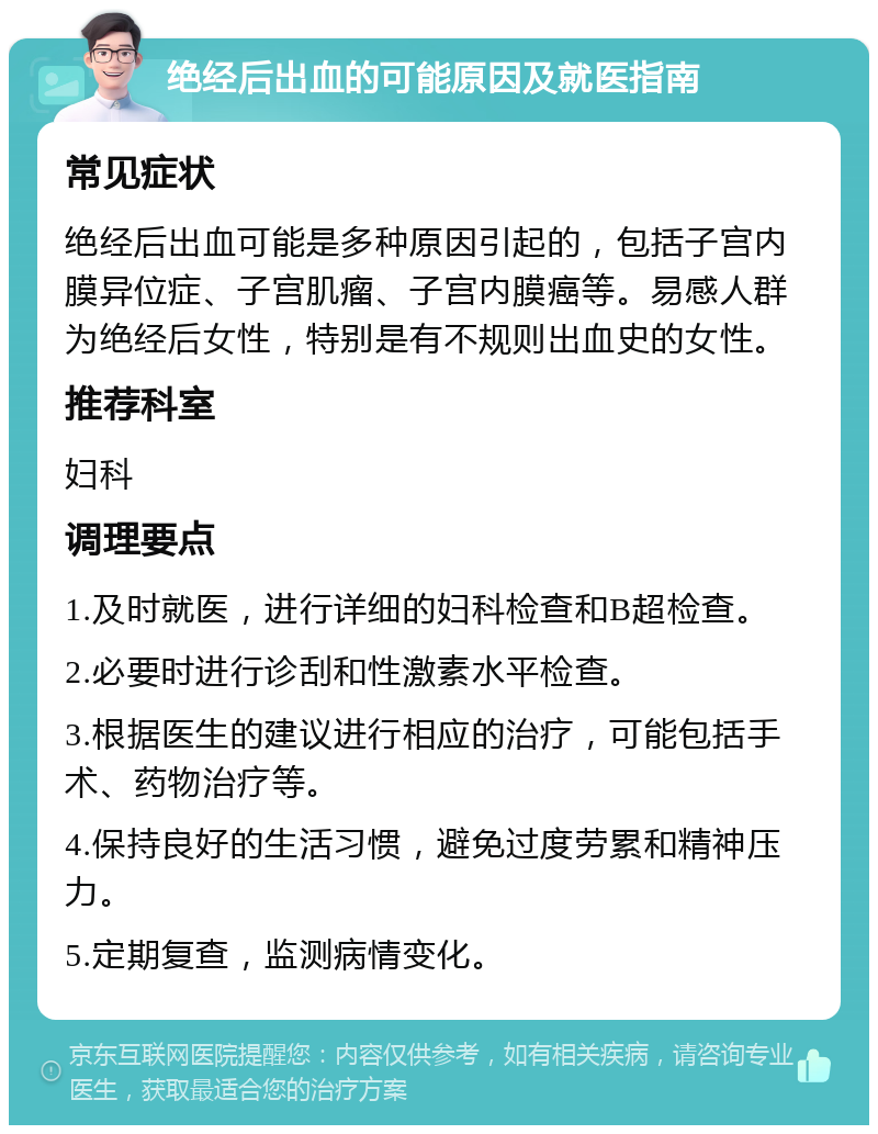 绝经后出血的可能原因及就医指南 常见症状 绝经后出血可能是多种原因引起的，包括子宫内膜异位症、子宫肌瘤、子宫内膜癌等。易感人群为绝经后女性，特别是有不规则出血史的女性。 推荐科室 妇科 调理要点 1.及时就医，进行详细的妇科检查和B超检查。 2.必要时进行诊刮和性激素水平检查。 3.根据医生的建议进行相应的治疗，可能包括手术、药物治疗等。 4.保持良好的生活习惯，避免过度劳累和精神压力。 5.定期复查，监测病情变化。