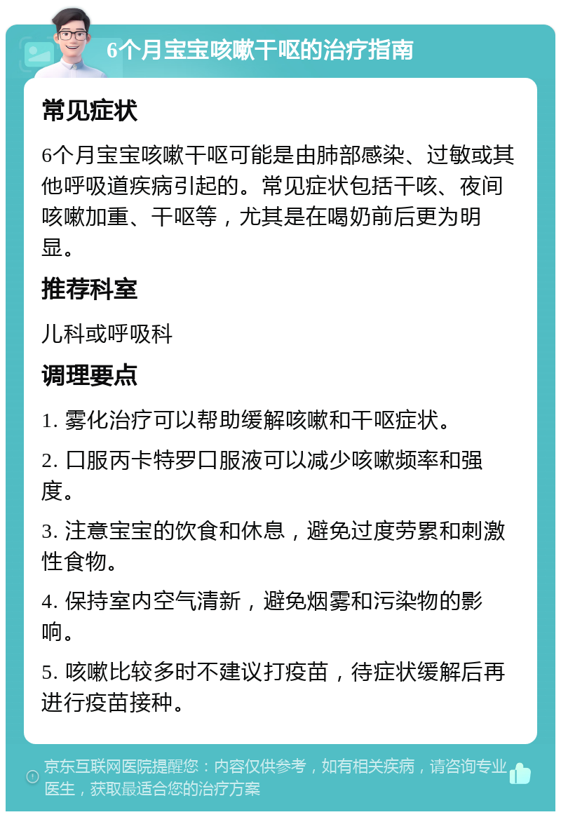 6个月宝宝咳嗽干呕的治疗指南 常见症状 6个月宝宝咳嗽干呕可能是由肺部感染、过敏或其他呼吸道疾病引起的。常见症状包括干咳、夜间咳嗽加重、干呕等，尤其是在喝奶前后更为明显。 推荐科室 儿科或呼吸科 调理要点 1. 雾化治疗可以帮助缓解咳嗽和干呕症状。 2. 口服丙卡特罗口服液可以减少咳嗽频率和强度。 3. 注意宝宝的饮食和休息，避免过度劳累和刺激性食物。 4. 保持室内空气清新，避免烟雾和污染物的影响。 5. 咳嗽比较多时不建议打疫苗，待症状缓解后再进行疫苗接种。