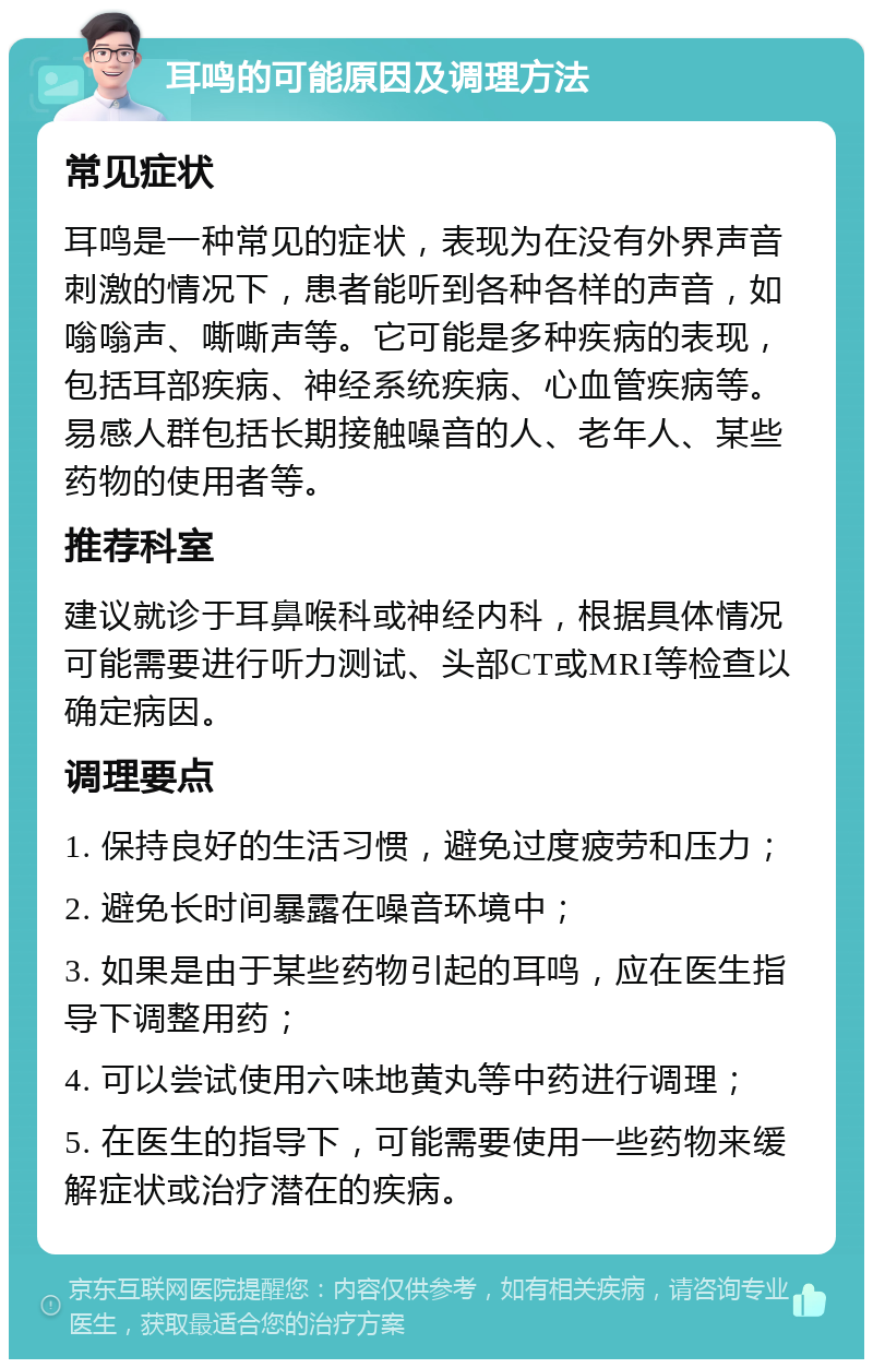 耳鸣的可能原因及调理方法 常见症状 耳鸣是一种常见的症状，表现为在没有外界声音刺激的情况下，患者能听到各种各样的声音，如嗡嗡声、嘶嘶声等。它可能是多种疾病的表现，包括耳部疾病、神经系统疾病、心血管疾病等。易感人群包括长期接触噪音的人、老年人、某些药物的使用者等。 推荐科室 建议就诊于耳鼻喉科或神经内科，根据具体情况可能需要进行听力测试、头部CT或MRI等检查以确定病因。 调理要点 1. 保持良好的生活习惯，避免过度疲劳和压力； 2. 避免长时间暴露在噪音环境中； 3. 如果是由于某些药物引起的耳鸣，应在医生指导下调整用药； 4. 可以尝试使用六味地黄丸等中药进行调理； 5. 在医生的指导下，可能需要使用一些药物来缓解症状或治疗潜在的疾病。