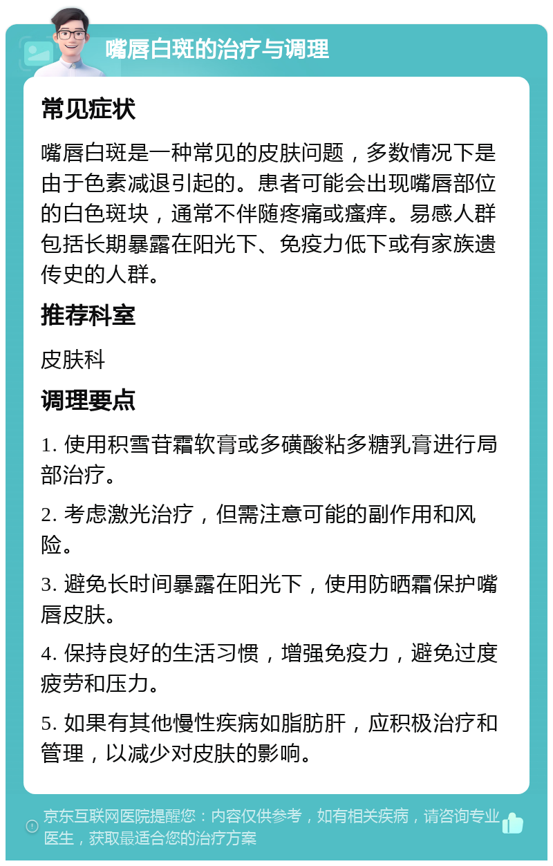 嘴唇白斑的治疗与调理 常见症状 嘴唇白斑是一种常见的皮肤问题，多数情况下是由于色素减退引起的。患者可能会出现嘴唇部位的白色斑块，通常不伴随疼痛或瘙痒。易感人群包括长期暴露在阳光下、免疫力低下或有家族遗传史的人群。 推荐科室 皮肤科 调理要点 1. 使用积雪苷霜软膏或多磺酸粘多糖乳膏进行局部治疗。 2. 考虑激光治疗，但需注意可能的副作用和风险。 3. 避免长时间暴露在阳光下，使用防晒霜保护嘴唇皮肤。 4. 保持良好的生活习惯，增强免疫力，避免过度疲劳和压力。 5. 如果有其他慢性疾病如脂肪肝，应积极治疗和管理，以减少对皮肤的影响。