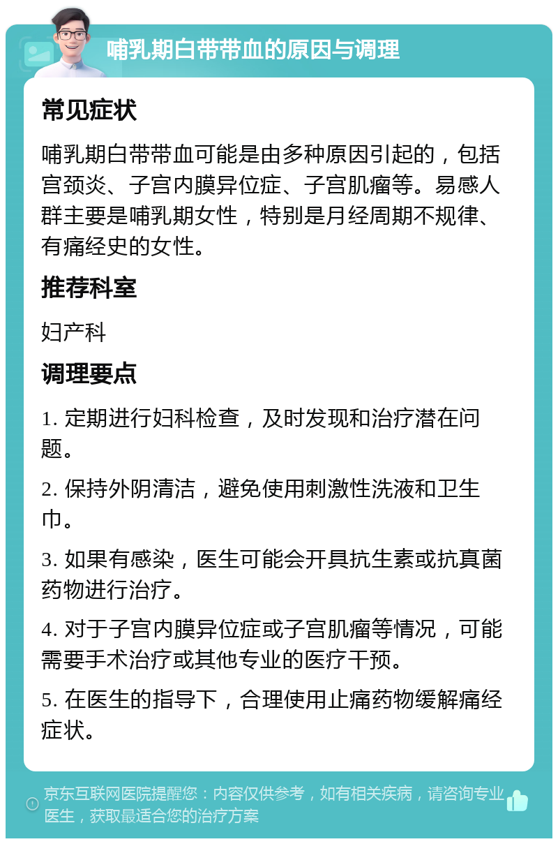 哺乳期白带带血的原因与调理 常见症状 哺乳期白带带血可能是由多种原因引起的，包括宫颈炎、子宫内膜异位症、子宫肌瘤等。易感人群主要是哺乳期女性，特别是月经周期不规律、有痛经史的女性。 推荐科室 妇产科 调理要点 1. 定期进行妇科检查，及时发现和治疗潜在问题。 2. 保持外阴清洁，避免使用刺激性洗液和卫生巾。 3. 如果有感染，医生可能会开具抗生素或抗真菌药物进行治疗。 4. 对于子宫内膜异位症或子宫肌瘤等情况，可能需要手术治疗或其他专业的医疗干预。 5. 在医生的指导下，合理使用止痛药物缓解痛经症状。