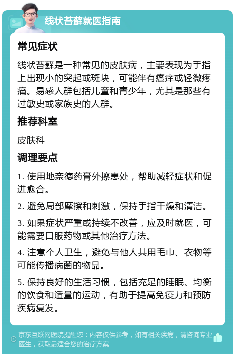 线状苔藓就医指南 常见症状 线状苔藓是一种常见的皮肤病，主要表现为手指上出现小的突起或斑块，可能伴有瘙痒或轻微疼痛。易感人群包括儿童和青少年，尤其是那些有过敏史或家族史的人群。 推荐科室 皮肤科 调理要点 1. 使用地奈德药膏外擦患处，帮助减轻症状和促进愈合。 2. 避免局部摩擦和刺激，保持手指干燥和清洁。 3. 如果症状严重或持续不改善，应及时就医，可能需要口服药物或其他治疗方法。 4. 注意个人卫生，避免与他人共用毛巾、衣物等可能传播病菌的物品。 5. 保持良好的生活习惯，包括充足的睡眠、均衡的饮食和适量的运动，有助于提高免疫力和预防疾病复发。