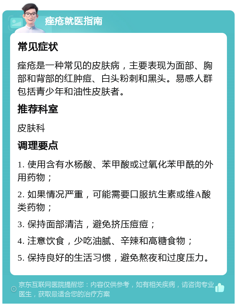 痤疮就医指南 常见症状 痤疮是一种常见的皮肤病，主要表现为面部、胸部和背部的红肿痘、白头粉刺和黑头。易感人群包括青少年和油性皮肤者。 推荐科室 皮肤科 调理要点 1. 使用含有水杨酸、苯甲酸或过氧化苯甲酰的外用药物； 2. 如果情况严重，可能需要口服抗生素或维A酸类药物； 3. 保持面部清洁，避免挤压痘痘； 4. 注意饮食，少吃油腻、辛辣和高糖食物； 5. 保持良好的生活习惯，避免熬夜和过度压力。