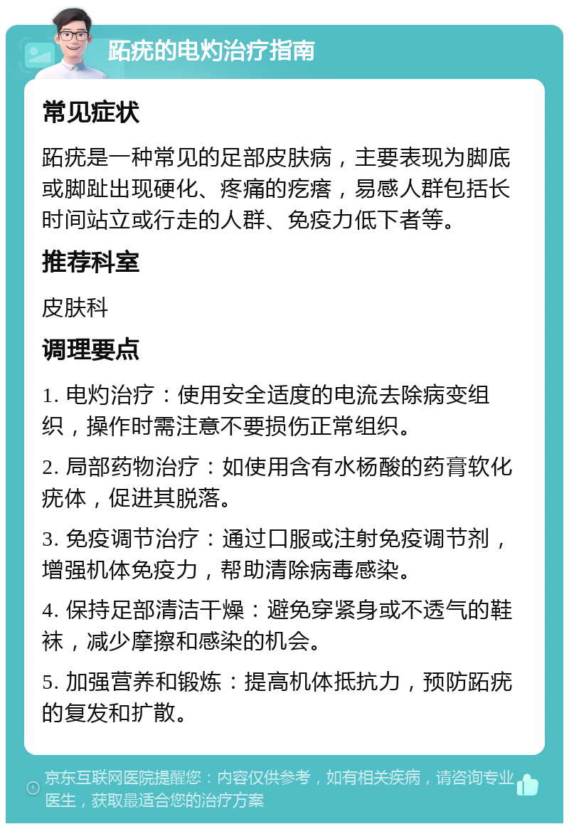 跖疣的电灼治疗指南 常见症状 跖疣是一种常见的足部皮肤病，主要表现为脚底或脚趾出现硬化、疼痛的疙瘩，易感人群包括长时间站立或行走的人群、免疫力低下者等。 推荐科室 皮肤科 调理要点 1. 电灼治疗：使用安全适度的电流去除病变组织，操作时需注意不要损伤正常组织。 2. 局部药物治疗：如使用含有水杨酸的药膏软化疣体，促进其脱落。 3. 免疫调节治疗：通过口服或注射免疫调节剂，增强机体免疫力，帮助清除病毒感染。 4. 保持足部清洁干燥：避免穿紧身或不透气的鞋袜，减少摩擦和感染的机会。 5. 加强营养和锻炼：提高机体抵抗力，预防跖疣的复发和扩散。