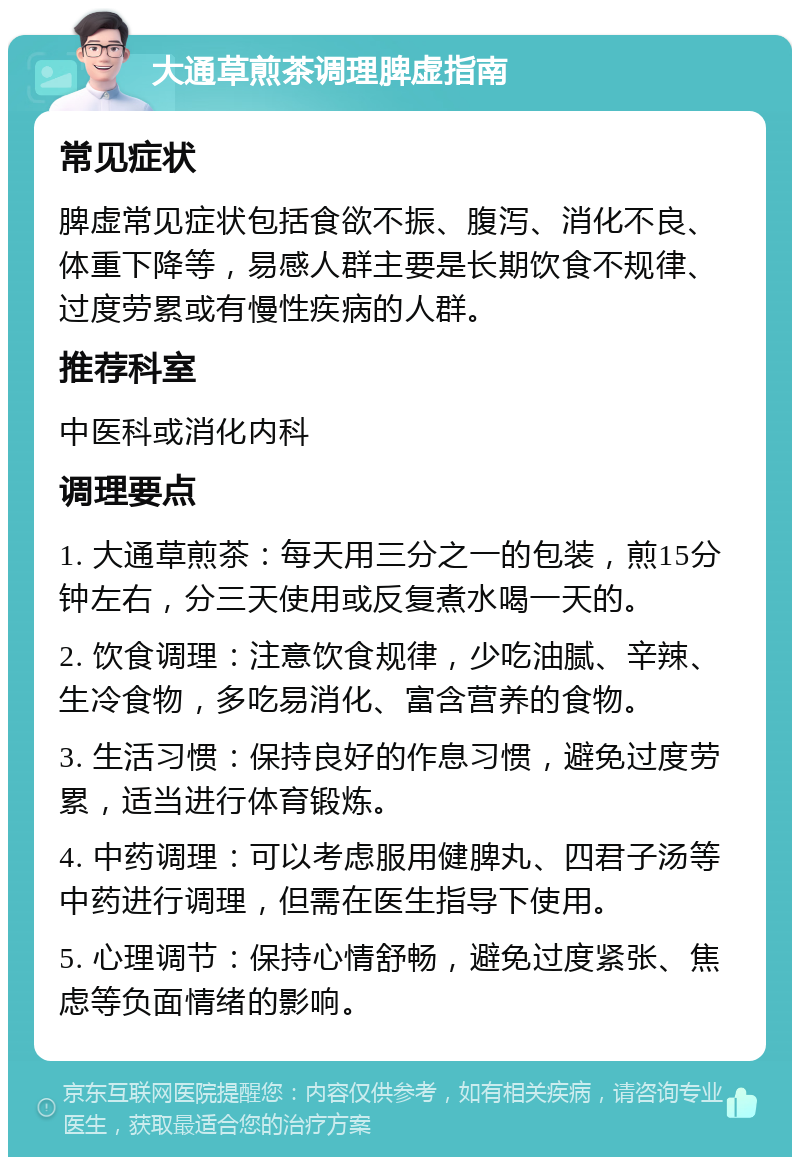 大通草煎茶调理脾虚指南 常见症状 脾虚常见症状包括食欲不振、腹泻、消化不良、体重下降等，易感人群主要是长期饮食不规律、过度劳累或有慢性疾病的人群。 推荐科室 中医科或消化内科 调理要点 1. 大通草煎茶：每天用三分之一的包装，煎15分钟左右，分三天使用或反复煮水喝一天的。 2. 饮食调理：注意饮食规律，少吃油腻、辛辣、生冷食物，多吃易消化、富含营养的食物。 3. 生活习惯：保持良好的作息习惯，避免过度劳累，适当进行体育锻炼。 4. 中药调理：可以考虑服用健脾丸、四君子汤等中药进行调理，但需在医生指导下使用。 5. 心理调节：保持心情舒畅，避免过度紧张、焦虑等负面情绪的影响。