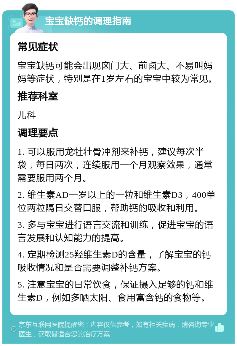 宝宝缺钙的调理指南 常见症状 宝宝缺钙可能会出现囟门大、前卤大、不易叫妈妈等症状，特别是在1岁左右的宝宝中较为常见。 推荐科室 儿科 调理要点 1. 可以服用龙牡壮骨冲剂来补钙，建议每次半袋，每日两次，连续服用一个月观察效果，通常需要服用两个月。 2. 维生素AD一岁以上的一粒和维生素D3，400单位两粒隔日交替口服，帮助钙的吸收和利用。 3. 多与宝宝进行语言交流和训练，促进宝宝的语言发展和认知能力的提高。 4. 定期检测25羟维生素D的含量，了解宝宝的钙吸收情况和是否需要调整补钙方案。 5. 注意宝宝的日常饮食，保证摄入足够的钙和维生素D，例如多晒太阳、食用富含钙的食物等。