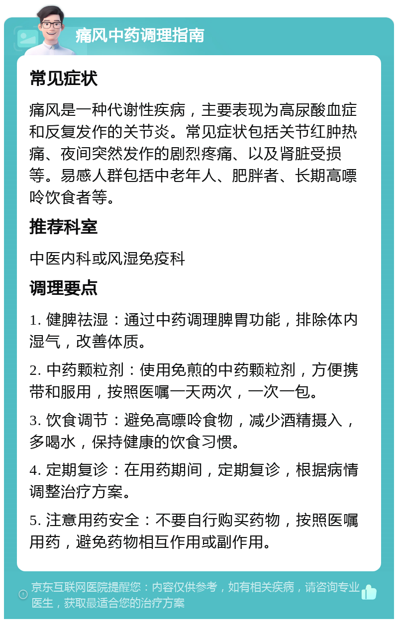 痛风中药调理指南 常见症状 痛风是一种代谢性疾病，主要表现为高尿酸血症和反复发作的关节炎。常见症状包括关节红肿热痛、夜间突然发作的剧烈疼痛、以及肾脏受损等。易感人群包括中老年人、肥胖者、长期高嘌呤饮食者等。 推荐科室 中医内科或风湿免疫科 调理要点 1. 健脾祛湿：通过中药调理脾胃功能，排除体内湿气，改善体质。 2. 中药颗粒剂：使用免煎的中药颗粒剂，方便携带和服用，按照医嘱一天两次，一次一包。 3. 饮食调节：避免高嘌呤食物，减少酒精摄入，多喝水，保持健康的饮食习惯。 4. 定期复诊：在用药期间，定期复诊，根据病情调整治疗方案。 5. 注意用药安全：不要自行购买药物，按照医嘱用药，避免药物相互作用或副作用。