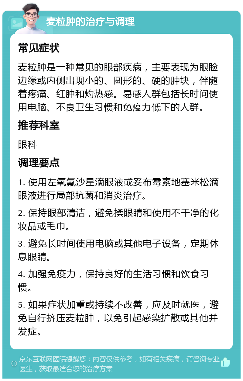 麦粒肿的治疗与调理 常见症状 麦粒肿是一种常见的眼部疾病，主要表现为眼睑边缘或内侧出现小的、圆形的、硬的肿块，伴随着疼痛、红肿和灼热感。易感人群包括长时间使用电脑、不良卫生习惯和免疫力低下的人群。 推荐科室 眼科 调理要点 1. 使用左氧氟沙星滴眼液或妥布霉素地塞米松滴眼液进行局部抗菌和消炎治疗。 2. 保持眼部清洁，避免揉眼睛和使用不干净的化妆品或毛巾。 3. 避免长时间使用电脑或其他电子设备，定期休息眼睛。 4. 加强免疫力，保持良好的生活习惯和饮食习惯。 5. 如果症状加重或持续不改善，应及时就医，避免自行挤压麦粒肿，以免引起感染扩散或其他并发症。