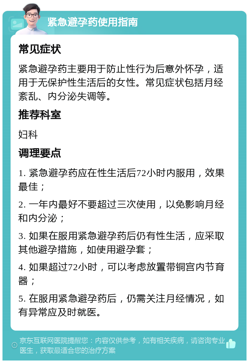 紧急避孕药使用指南 常见症状 紧急避孕药主要用于防止性行为后意外怀孕，适用于无保护性生活后的女性。常见症状包括月经紊乱、内分泌失调等。 推荐科室 妇科 调理要点 1. 紧急避孕药应在性生活后72小时内服用，效果最佳； 2. 一年内最好不要超过三次使用，以免影响月经和内分泌； 3. 如果在服用紧急避孕药后仍有性生活，应采取其他避孕措施，如使用避孕套； 4. 如果超过72小时，可以考虑放置带铜宫内节育器； 5. 在服用紧急避孕药后，仍需关注月经情况，如有异常应及时就医。