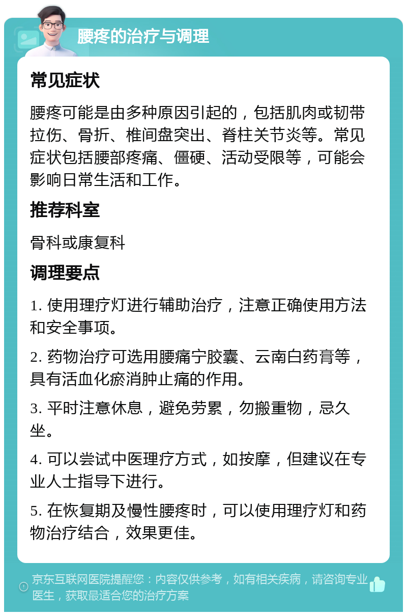 腰疼的治疗与调理 常见症状 腰疼可能是由多种原因引起的，包括肌肉或韧带拉伤、骨折、椎间盘突出、脊柱关节炎等。常见症状包括腰部疼痛、僵硬、活动受限等，可能会影响日常生活和工作。 推荐科室 骨科或康复科 调理要点 1. 使用理疗灯进行辅助治疗，注意正确使用方法和安全事项。 2. 药物治疗可选用腰痛宁胶囊、云南白药膏等，具有活血化瘀消肿止痛的作用。 3. 平时注意休息，避免劳累，勿搬重物，忌久坐。 4. 可以尝试中医理疗方式，如按摩，但建议在专业人士指导下进行。 5. 在恢复期及慢性腰疼时，可以使用理疗灯和药物治疗结合，效果更佳。