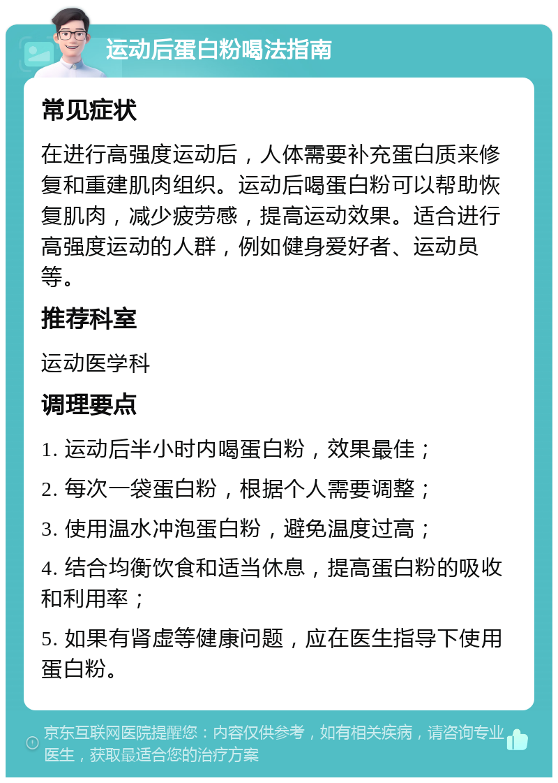 运动后蛋白粉喝法指南 常见症状 在进行高强度运动后，人体需要补充蛋白质来修复和重建肌肉组织。运动后喝蛋白粉可以帮助恢复肌肉，减少疲劳感，提高运动效果。适合进行高强度运动的人群，例如健身爱好者、运动员等。 推荐科室 运动医学科 调理要点 1. 运动后半小时内喝蛋白粉，效果最佳； 2. 每次一袋蛋白粉，根据个人需要调整； 3. 使用温水冲泡蛋白粉，避免温度过高； 4. 结合均衡饮食和适当休息，提高蛋白粉的吸收和利用率； 5. 如果有肾虚等健康问题，应在医生指导下使用蛋白粉。