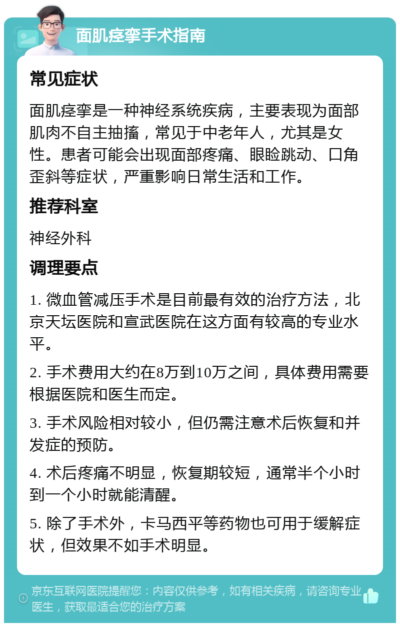 面肌痉挛手术指南 常见症状 面肌痉挛是一种神经系统疾病，主要表现为面部肌肉不自主抽搐，常见于中老年人，尤其是女性。患者可能会出现面部疼痛、眼睑跳动、口角歪斜等症状，严重影响日常生活和工作。 推荐科室 神经外科 调理要点 1. 微血管减压手术是目前最有效的治疗方法，北京天坛医院和宣武医院在这方面有较高的专业水平。 2. 手术费用大约在8万到10万之间，具体费用需要根据医院和医生而定。 3. 手术风险相对较小，但仍需注意术后恢复和并发症的预防。 4. 术后疼痛不明显，恢复期较短，通常半个小时到一个小时就能清醒。 5. 除了手术外，卡马西平等药物也可用于缓解症状，但效果不如手术明显。