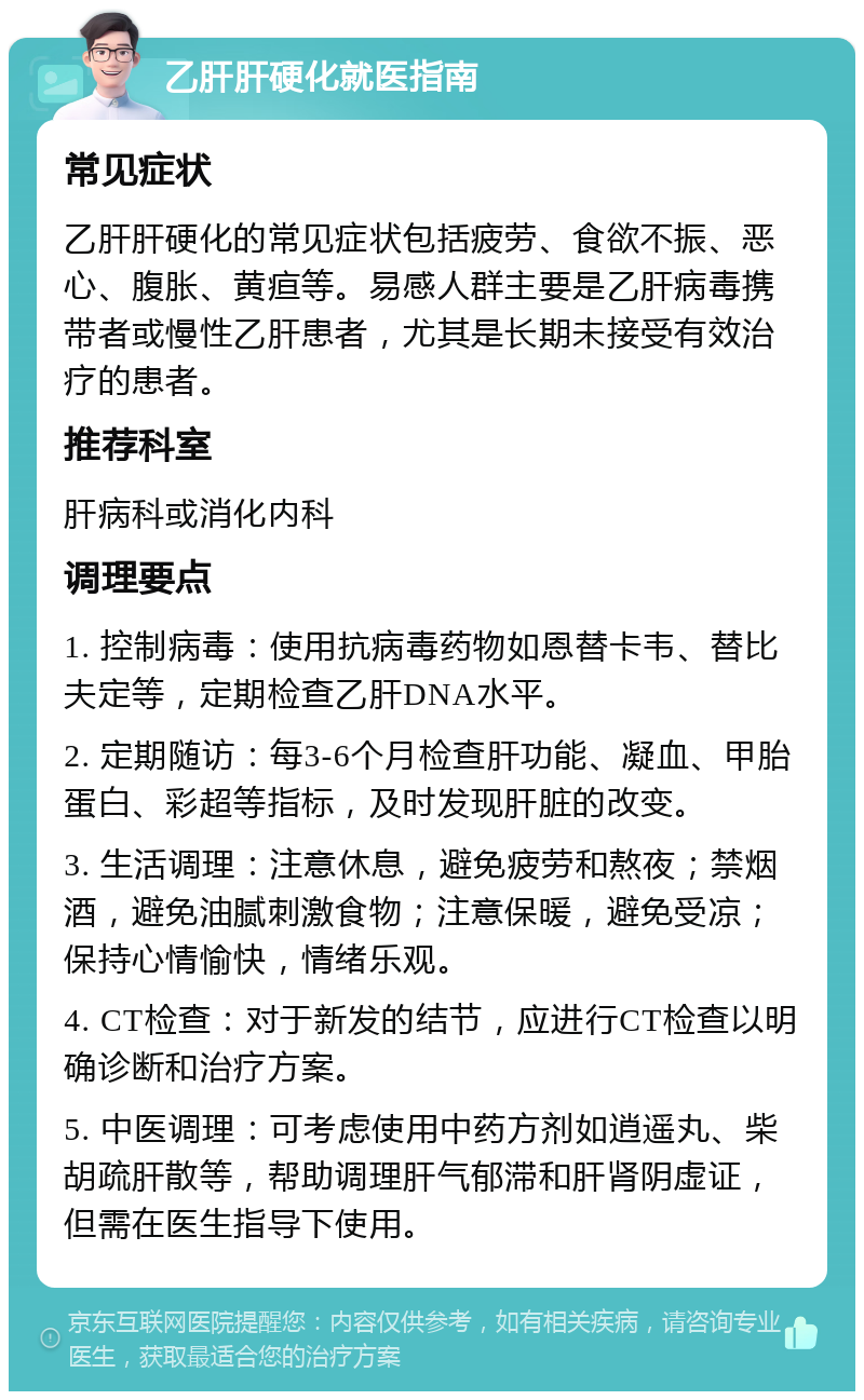 乙肝肝硬化就医指南 常见症状 乙肝肝硬化的常见症状包括疲劳、食欲不振、恶心、腹胀、黄疸等。易感人群主要是乙肝病毒携带者或慢性乙肝患者，尤其是长期未接受有效治疗的患者。 推荐科室 肝病科或消化内科 调理要点 1. 控制病毒：使用抗病毒药物如恩替卡韦、替比夫定等，定期检查乙肝DNA水平。 2. 定期随访：每3-6个月检查肝功能、凝血、甲胎蛋白、彩超等指标，及时发现肝脏的改变。 3. 生活调理：注意休息，避免疲劳和熬夜；禁烟酒，避免油腻刺激食物；注意保暖，避免受凉；保持心情愉快，情绪乐观。 4. CT检查：对于新发的结节，应进行CT检查以明确诊断和治疗方案。 5. 中医调理：可考虑使用中药方剂如逍遥丸、柴胡疏肝散等，帮助调理肝气郁滞和肝肾阴虚证，但需在医生指导下使用。