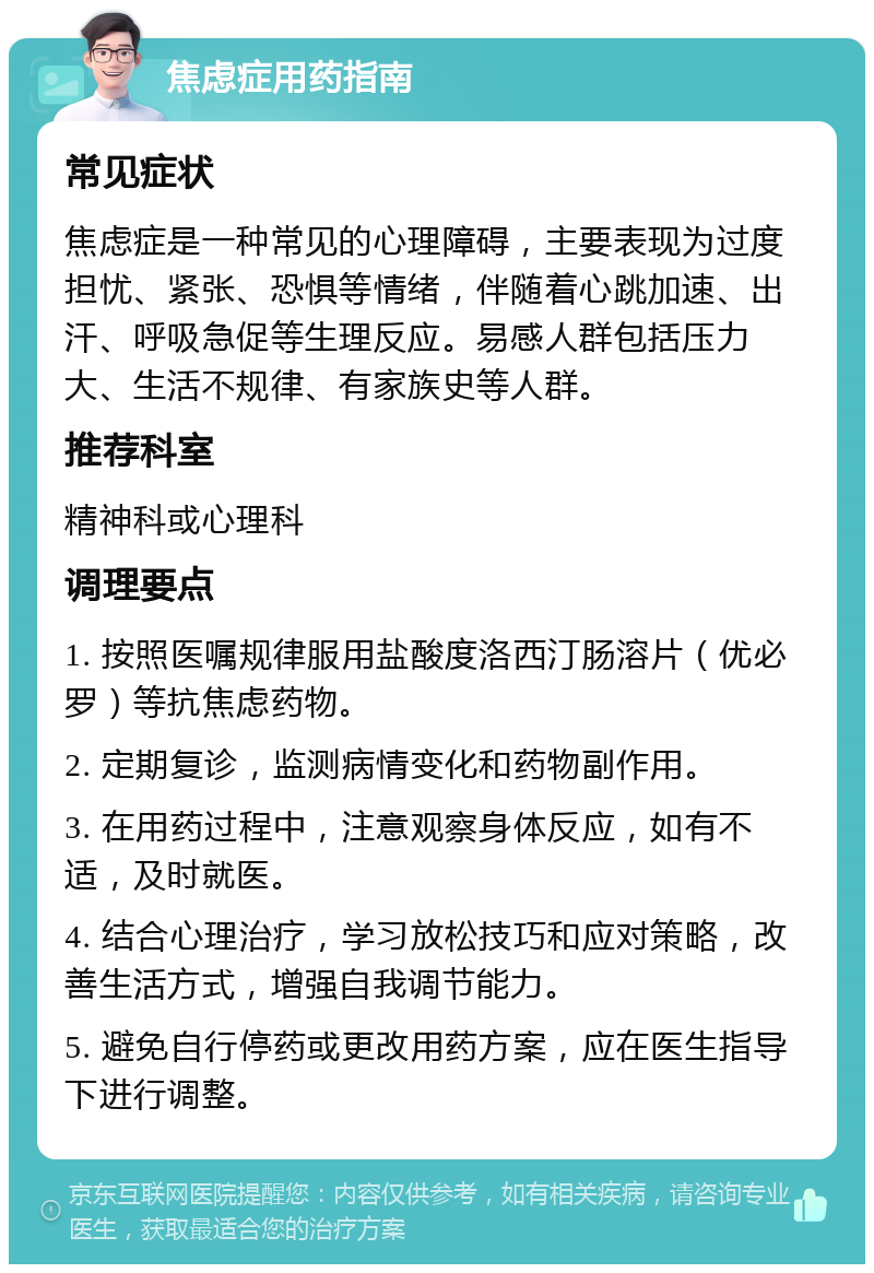 焦虑症用药指南 常见症状 焦虑症是一种常见的心理障碍，主要表现为过度担忧、紧张、恐惧等情绪，伴随着心跳加速、出汗、呼吸急促等生理反应。易感人群包括压力大、生活不规律、有家族史等人群。 推荐科室 精神科或心理科 调理要点 1. 按照医嘱规律服用盐酸度洛西汀肠溶片（优必罗）等抗焦虑药物。 2. 定期复诊，监测病情变化和药物副作用。 3. 在用药过程中，注意观察身体反应，如有不适，及时就医。 4. 结合心理治疗，学习放松技巧和应对策略，改善生活方式，增强自我调节能力。 5. 避免自行停药或更改用药方案，应在医生指导下进行调整。