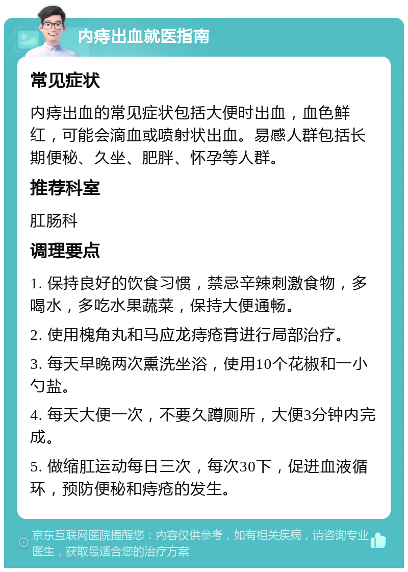 内痔出血就医指南 常见症状 内痔出血的常见症状包括大便时出血，血色鲜红，可能会滴血或喷射状出血。易感人群包括长期便秘、久坐、肥胖、怀孕等人群。 推荐科室 肛肠科 调理要点 1. 保持良好的饮食习惯，禁忌辛辣刺激食物，多喝水，多吃水果蔬菜，保持大便通畅。 2. 使用槐角丸和马应龙痔疮膏进行局部治疗。 3. 每天早晚两次熏洗坐浴，使用10个花椒和一小勺盐。 4. 每天大便一次，不要久蹲厕所，大便3分钟内完成。 5. 做缩肛运动每日三次，每次30下，促进血液循环，预防便秘和痔疮的发生。