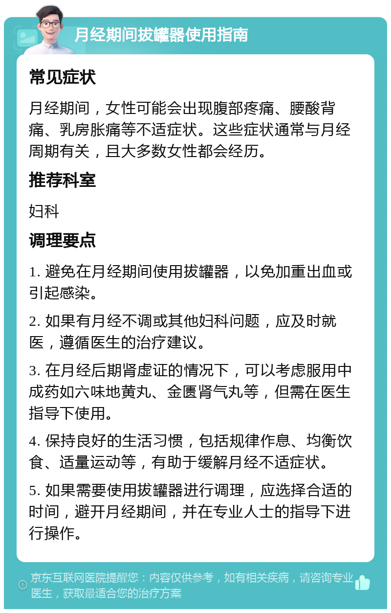 月经期间拔罐器使用指南 常见症状 月经期间，女性可能会出现腹部疼痛、腰酸背痛、乳房胀痛等不适症状。这些症状通常与月经周期有关，且大多数女性都会经历。 推荐科室 妇科 调理要点 1. 避免在月经期间使用拔罐器，以免加重出血或引起感染。 2. 如果有月经不调或其他妇科问题，应及时就医，遵循医生的治疗建议。 3. 在月经后期肾虚证的情况下，可以考虑服用中成药如六味地黄丸、金匮肾气丸等，但需在医生指导下使用。 4. 保持良好的生活习惯，包括规律作息、均衡饮食、适量运动等，有助于缓解月经不适症状。 5. 如果需要使用拔罐器进行调理，应选择合适的时间，避开月经期间，并在专业人士的指导下进行操作。