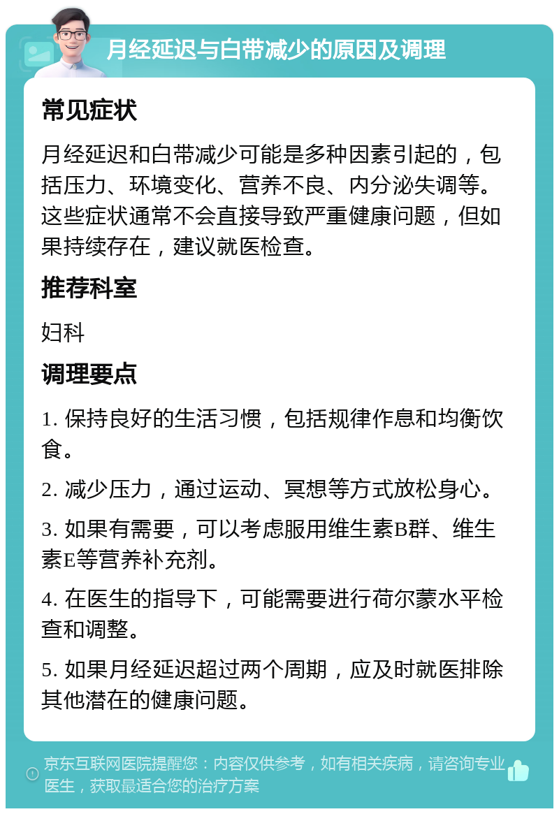 月经延迟与白带减少的原因及调理 常见症状 月经延迟和白带减少可能是多种因素引起的，包括压力、环境变化、营养不良、内分泌失调等。这些症状通常不会直接导致严重健康问题，但如果持续存在，建议就医检查。 推荐科室 妇科 调理要点 1. 保持良好的生活习惯，包括规律作息和均衡饮食。 2. 减少压力，通过运动、冥想等方式放松身心。 3. 如果有需要，可以考虑服用维生素B群、维生素E等营养补充剂。 4. 在医生的指导下，可能需要进行荷尔蒙水平检查和调整。 5. 如果月经延迟超过两个周期，应及时就医排除其他潜在的健康问题。