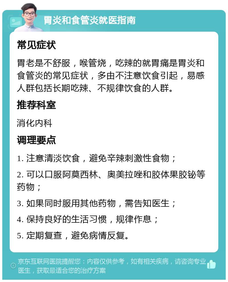 胃炎和食管炎就医指南 常见症状 胃老是不舒服，喉管烧，吃辣的就胃痛是胃炎和食管炎的常见症状，多由不注意饮食引起，易感人群包括长期吃辣、不规律饮食的人群。 推荐科室 消化内科 调理要点 1. 注意清淡饮食，避免辛辣刺激性食物； 2. 可以口服阿莫西林、奥美拉唑和胶体果胶铋等药物； 3. 如果同时服用其他药物，需告知医生； 4. 保持良好的生活习惯，规律作息； 5. 定期复查，避免病情反复。