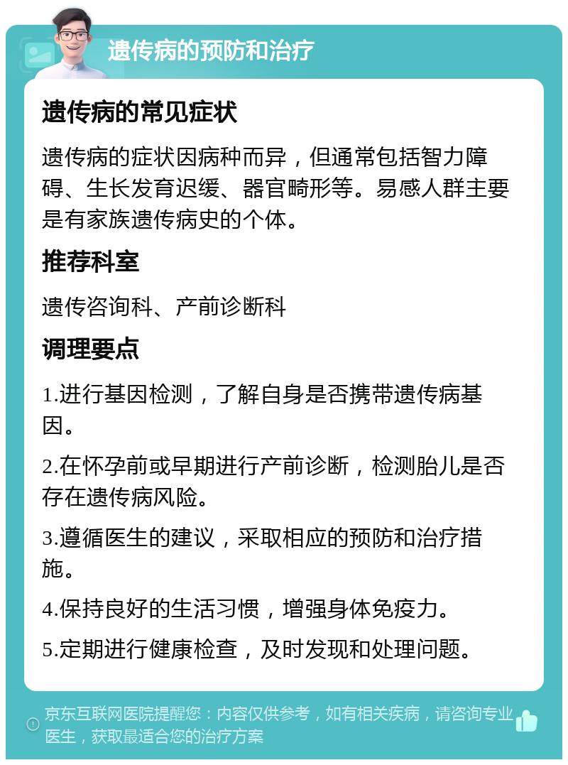 遗传病的预防和治疗 遗传病的常见症状 遗传病的症状因病种而异，但通常包括智力障碍、生长发育迟缓、器官畸形等。易感人群主要是有家族遗传病史的个体。 推荐科室 遗传咨询科、产前诊断科 调理要点 1.进行基因检测，了解自身是否携带遗传病基因。 2.在怀孕前或早期进行产前诊断，检测胎儿是否存在遗传病风险。 3.遵循医生的建议，采取相应的预防和治疗措施。 4.保持良好的生活习惯，增强身体免疫力。 5.定期进行健康检查，及时发现和处理问题。