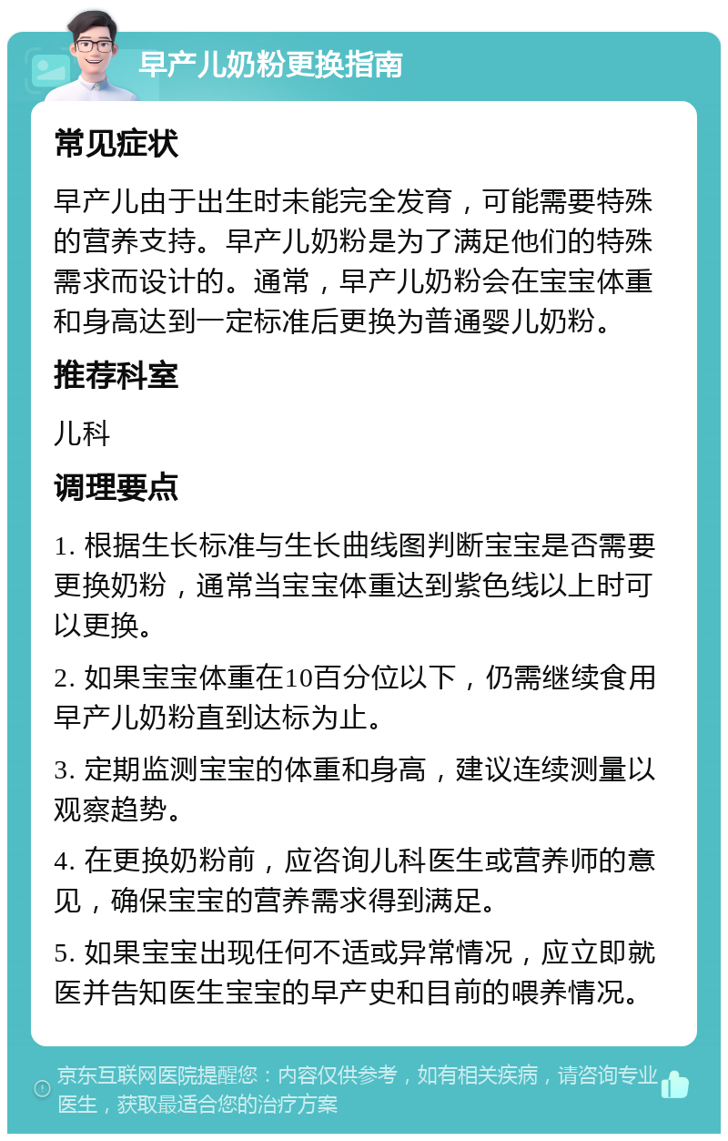 早产儿奶粉更换指南 常见症状 早产儿由于出生时未能完全发育，可能需要特殊的营养支持。早产儿奶粉是为了满足他们的特殊需求而设计的。通常，早产儿奶粉会在宝宝体重和身高达到一定标准后更换为普通婴儿奶粉。 推荐科室 儿科 调理要点 1. 根据生长标准与生长曲线图判断宝宝是否需要更换奶粉，通常当宝宝体重达到紫色线以上时可以更换。 2. 如果宝宝体重在10百分位以下，仍需继续食用早产儿奶粉直到达标为止。 3. 定期监测宝宝的体重和身高，建议连续测量以观察趋势。 4. 在更换奶粉前，应咨询儿科医生或营养师的意见，确保宝宝的营养需求得到满足。 5. 如果宝宝出现任何不适或异常情况，应立即就医并告知医生宝宝的早产史和目前的喂养情况。