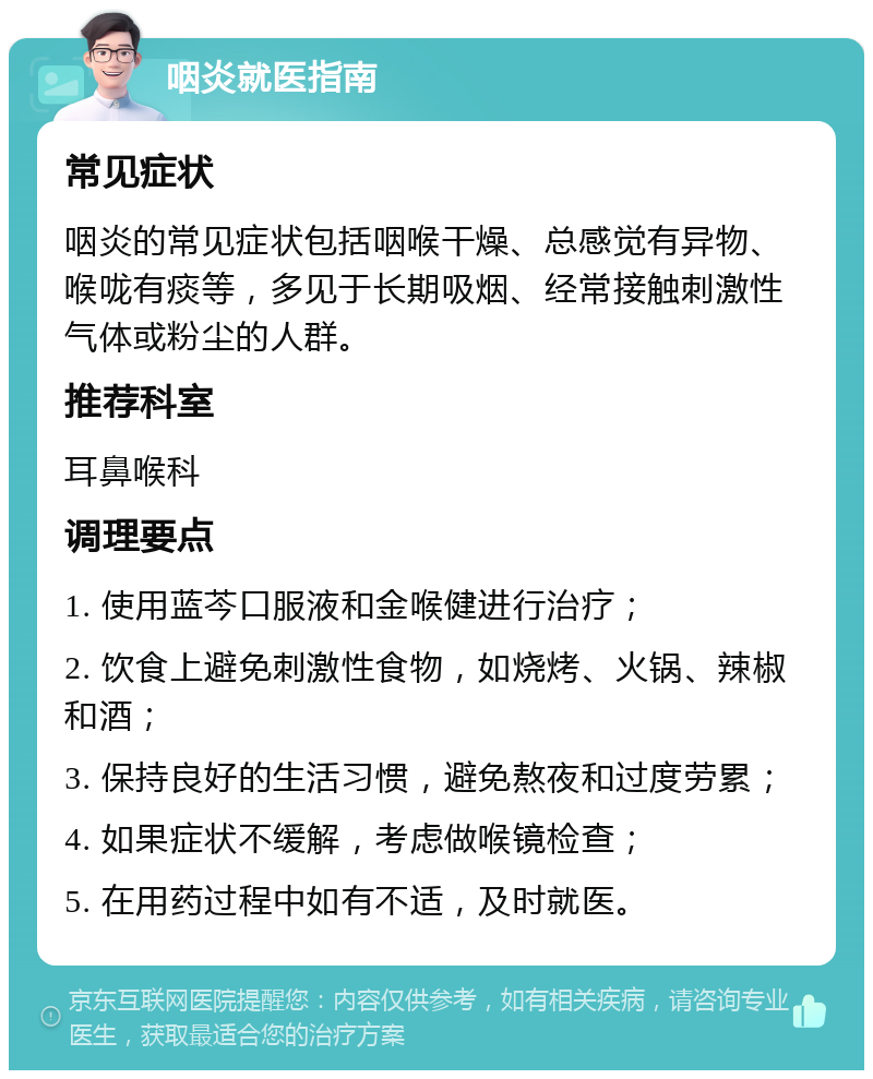 咽炎就医指南 常见症状 咽炎的常见症状包括咽喉干燥、总感觉有异物、喉咙有痰等，多见于长期吸烟、经常接触刺激性气体或粉尘的人群。 推荐科室 耳鼻喉科 调理要点 1. 使用蓝芩口服液和金喉健进行治疗； 2. 饮食上避免刺激性食物，如烧烤、火锅、辣椒和酒； 3. 保持良好的生活习惯，避免熬夜和过度劳累； 4. 如果症状不缓解，考虑做喉镜检查； 5. 在用药过程中如有不适，及时就医。